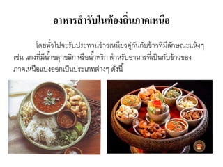 อาหารสารับในท้องถิ่นภาคเหนือ
โดยทั่วไปจะรับประทานข้าวเหนียวคู่กันกับข้าวที่มีลักษณะแห้งๆ
เช่น แกงที่มีน้าขลุกขลิก หรือน้าพริก สาหรับอาหารที่เป็นกับข้าวของ
ภาคเหนือแบ่งออกเป็นประเภทต่างๆ ดังนี้
 