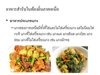 อาหารสารับในท้องถิ่นภาคเหนือ
• อาหารประเภทแกง
–แกงของภาคเหนือมีทั้งที่ใส่และไม่ใส่เครื่องแกง แต่ไม่นิยมใส่
กะทิ แกงที่ใส่เครื่องแกง เช่น แกงแค แกงฮังเล แกงโฮะ แกง
อ่อม แกงที่ไม่ใส่เครื่องแกง เช่น แกงผักจอ
 