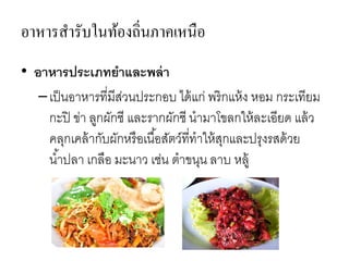 อาหารสารับในท้องถิ่นภาคเหนือ
• อาหารประเภทยาและพล่า
–เป็นอาหารที่มีส่วนประกอบ ได้แก่ พริกแห้ง หอม กระเทียม
กะปิ ข่า ลูกผักชี และรากผักชี นามาโขลกให้ละเอียด แล้ว
คลุกเคล้ากับผักหรือเนื้อสัตว์ที่ทาให้สุกและปรุงรสด้วย
น้าปลา เกลือ มะนาว เช่น ตาขนุน ลาบ หลู้
 