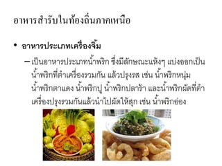 อาหารสารับในท้องถิ่นภาคเหนือ
• อาหารประเภทเครื่องจิ้ม
–เป็นอาหารประเภทน้าพริก ซึ่งมีลักษณะแห้งๆ แบ่งออกเป็น
น้าพริกที่ตาเครื่องรวมกัน แล้วปรุงรส เช่น น้าพริกหนุ่ม
น้าพริกตาแดง น้าพริกปู น้าพริกปลาร้า และน้าพริกผัดที่ตา
เครื่องปรุงรวมกันแล้วนาไปผัดให้สุก เช่น น้าพริกอ่อง
 