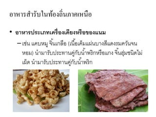 อาหารสารับในท้องถิ่นภาคเหนือ
• อาหารประเภทเครื่องเคียงหรือของแนม
–เช่น แคบหมู จิ้นเกลือ (เนื้อเค็มแผ่นบางสีแดงรมควันจน
หอม) นามารับประทานคู่กับน้าพริกหรือแกง จิ้นฮุ่มชนิดไม่
เผ็ด นามารับประทานคู่กับน้าพริก
 