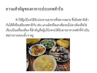 ทาให้ผู้บริโภคได้รับประทานอาหารที่หลากหลาย ซึ่งมีรสชาติเข้า
กันได้ดีหรือเสริมรสชาติกัน เช่น แกงเผ็ดหรือแกงส้มจะมีปลาเค็มหรือไข่
เจียวเป็นเครื่องเคียง ที่สาคัญคือผู้บริโภคจะได้รับสารอาหารหลักที่จาเป็น
ต่อร่างกายครบทั้ง 5 หมู่
ความสาคัญของอาหารประเภทสารับ
 