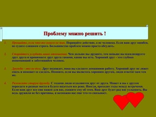 1. Прощайте, если что-то пошло не так. Порицайте действие, а не человека. Если ваш друг ошибся,
не судите слишком строго. Большинство проблем можно просто обсудить.
2. Старайтесь углубить ваши отношения. Чем дольше вы дружите, тем меньше вы идеализируете
друг друга и принимаете друг друга такими, какие вы есть. Хороший друг - это глубоко
понимающий и заботящийся человек.
3. Дружба - это не долг. Друг подождет, пока вы сделаете домашнюю работу. Хороший друг не ляжет
спать и поможет ее сделать. Помните, если вы являетесь хорошим другом, люди ответят вам тем
же.
4. Разожгите старую дружбу. С годами люди отдаляются друг от друга. Может и вы с другом
переедете в разные места и будете видеться все реже. Иногда, проходят годы между встречами.
Если ваш друг все еще важен для вас, скажите ему об этом. Ваш друг будет рад вас услышать. Вы
ведь дружили не без причины, и возможно вас еще что-то связывает.
Проблему можно решить !
 