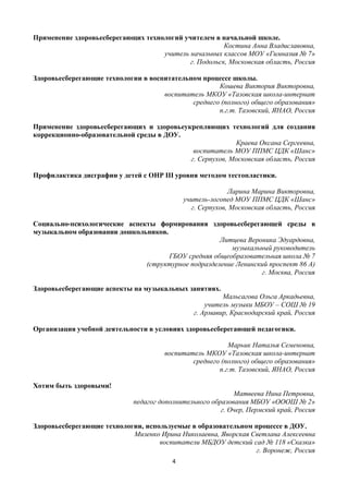 4
Применение здоровьесберегающих технологий учителем в начальной школе.
Костина Анна Владиславовна,
учитель начальных классов МОУ «Гимназия № 7»
г. Подольск, Московская область, Россия
Здоровьесберегающие технологии в воспитательном процессе школы.
Кошева Виктория Викторовна,
воспитатель МКОУ «Тазовская школа-интернат
среднего (полного) общего образования»
п.г.т. Тазовский, ЯНАО, Россия
Применение здоровьесберегающих и здоровьеукрепляющих технологий для создания
коррекционно-образовательной среды в ДОУ.
Краева Оксана Сергеевна,
воспитатель МОУ ППМС ЦДК «Шанс»
г. Серпухов, Московская область, Россия
Профилактика дисграфии у детей с ОНР III уровня методом тестопластики.
Ларина Марина Викторовна,
учитель-логопед МОУ ППМС ЦДК «Шанс»
г. Серпухов, Московская область, Россия
Социально-психологические аспекты формирования здоровьесберегающей среды в
музыкальном образовании дошкольников.
Литцева Вероника Эдуардовна,
музыкальный руководитель
ГБОУ средняя общеобразовательная школа № 7
(структурное подразделение Ленинский проспект 86 А)
г. Москва, Россия
Здоровьесберегающие аспекты на музыкальных занятиях.
Мальсагова Ольга Аркадьевна,
учитель музыки МБОУ – СОШ № 19
г. Армавир, Краснодарский край, Россия
Организация учебной деятельности в условиях здоровьесберегающей педагогики.
Марьик Наталья Семеновна,
воспитатель МКОУ «Тазовская школа-интернат
среднего (полного) общего образования»
п.г.т. Тазовский, ЯНАО, Россия
Хотим быть здоровыми!
Матвеева Нина Петровна,
педагог дополнительного образования МБОУ «ОООШ № 2»
г. Очер, Пермский край, Россия
Здоровьесберегающие технологии, используемые в образовательном процессе в ДОУ.
Мизенко Ирина Николаевна, Яворская Светлана Алексеевна
воспитатели МБДОУ детский сад № 118 «Сказка»
г. Воронеж, Россия
 
