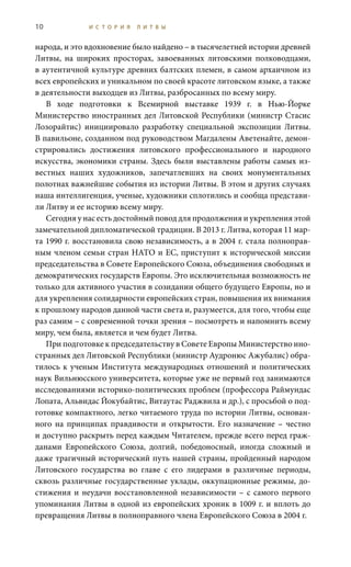 10 И С Т О Р И Я Л И Т В Ы
народа, и это вдохновение было найдено – в тысячелетней истории древней
Литвы, на широких просторах, завоеванных литовскими полководцами,
в аутентичной культуре древних балтских племен, в самом архаичном из
всех европейских и уникальном по своей красоте литовском языке, а также
в деятельности выходцев из Литвы, разбросанных по всему миру.
В ходе подготовки к Всемирной выставке 1939 г. в Нью-Йорке
Министерство иностранных дел Литовской Республики (министр Стасис
Лозорайтис) инициировало разработку специальной экспозиции Литвы.
В павильоне, созданном под руководством Магдалены Аветенайте, демон-
стрировались достижения литовского профессионального и народного
искусства, экономики страны. Здесь были выставлены работы самых из-
вестных наших художников, запечатлевших на своих монументальных
полотнах важнейшие события из истории Литвы. В этом и других случаях
наша интеллигенция, ученые, художники сплотились и сообща представи-
ли Литву и ее историю всему миру.
Сегодня у нас есть достойный повод для продолжения и укрепления этой
замечательной дипломатической традиции. В 2013 г. Литва, которая 11 мар-
та 1990 г. восстановила свою независимость, а в 2004 г. стала полноправ-
ным членом семьи стран НАТО и ЕС, приступит к исторической миссии
председательства в Совете Европейского Союза, объединения свободных и
демократических государств Европы. Это исключительная возможность не
только для активного участия в созидании общего будущего Европы, но и
для укрепления солидарности европейских стран, повышения их внимания
к прошлому народов данной части света и, разумеется, для того, чтобы еще
раз самим – с современной точки зрения – посмотреть и напомнить всему
миру, чем была, является и чем будет Литва.
При подготовке к председательству в Совете Европы Министерство ино-
странных дел Литовской Республики (министр Аудронюс Ажубалис) обра-
тилось к ученым Института международных отношений и политических
наук Вильнюсского университета, которые уже не первый год занимаются
исследованиями историко-политических проблем (профессора Раймундас
Лопата, Альвидас Йокубайтис, Витаутас Раджвила и др.), с просьбой о под-
готовке компактного, легко читаемого труда по истории Литвы, основан-
ного на принципах правдивости и открытости. Его назначение – честно
и доступно раскрыть перед каждым Читателем, прежде всего перед граж-
данами Европейского Союза, долгий, победоносный, иногда сложный и
даже трагичный исторический путь нашей страны, пройденный народом
Литовского государства во главе с его лидерами в различные периоды,
сквозь различные государственные уклады, оккупационные режимы, до-
стижения и неудачи восстановленной независимости – с самого первого
упоминания Литвы в одной из европейских хроник в 1009 г. и вплоть до
превращения Литвы в полноправного члена Европейского Союза в 2004 г.
 