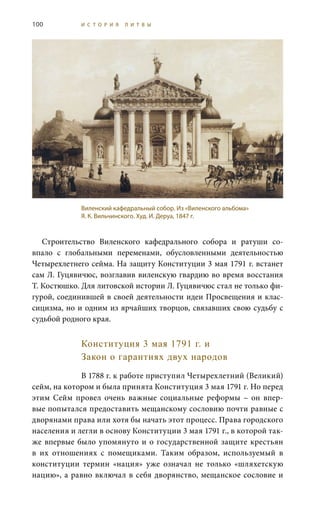 100 И С Т О Р И Я Л И Т В Ы
Строительство Виленского кафедрального собора и ратуши со-
впало с глобальными переменами, обусловленными деятельностью
Четырехлетнего сейма. На защиту Конституции 3 мая 1791 г. встанет
сам Л. Гуцявичюс, возглавив виленскую гвардию во время восстания
Т. Костюшко. Для литовской истории Л. Гуцявичюс стал не только фи-
гурой, соединившей в своей деятельности идеи Просвещения и клас-
сицизма, но и одним из ярчайших творцов, связавших свою судьбу с
судьбой родного края.
Конституция 3 мая 1791 г. и
Закон о гарантиях двух народов
В 1788 г. к работе приступил Четырехлетний (Великий)
сейм, на котором и была принята Конституция 3 мая 1791 г. Но перед
этим Сейм провел очень важные социальные реформы – он впер-
вые попытался предоставить мещанскому сословию почти равные с
дворянами права или хотя бы начать этот процесс. Права городского
населения и легли в основу Конституции 3 мая 1791 г., в которой так-
же впервые было упомянуто и о государственной защите крестьян
в их отношениях с помещиками. Таким образом, используемый в
конституции термин «нация» уже означал не только «шляхетскую
нацию», а равно включал в себя дворянство, мещанское сословие и
Виленский кафедральный собор. Из «Виленского альбома»
Я. К. Вильчинского. Худ. И. Деруа, 1847 г.
 