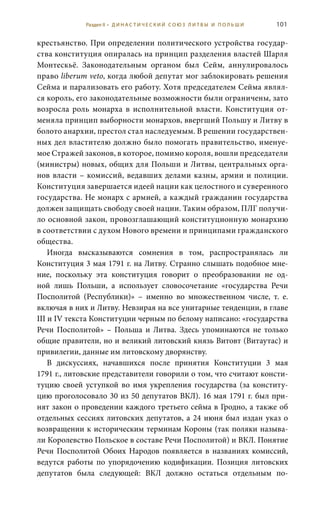 101
крестьянство. При определении политического устройства государ-
ства конституция опиралась на принцип разделения властей Шарля
Монтескьё. Законодательным органом был Сейм, аннулировалось
право liberum veto, когда любой депутат мог заблокировать решения
Сейма и парализовать его работу. Хотя председателем Сейма являл-
ся король, его законодательные возможности были ограничены, зато
возросла роль монарха в исполнительной власти. Конституция от-
меняла принцип выборности монархов, ввергший Польшу и Литву в
болото анархии, престол стал наследуемым. В решении государствен-
ных дел властителю должно было помогать правительство, именуе-
мое Стражей законов, в которое, помимо короля, вошли председатели
(министры) новых, общих для Польши и Литвы, центральных орга-
нов власти – комиссий, ведавших делами казны, армии и полиции.
Конституция завершается идеей нации как целостного и суверенного
государства. Не монарх с армией, а каждый гражданин государства
должен защищать свободу своей нации. Таким образом, ПЛГ получи-
ло основной закон, провозглашающий конституционную монархию
в соответствии с духом Нового времени и принципами гражданского
общества.
Иногда высказываются сомнения в том, распространялась ли
Конституция 3 мая 1791 г. на Литву. Странно слышать подобное мне-
ние, поскольку эта конституция говорит о преобразовании не од-
ной лишь Польши, а использует словосочетание «государства Речи
Посполитой (Республики)» – именно во множественном числе, т.  е.
включая в них и Литву. Невзирая на все унитарные тенденции, в главе
III и IV текста Конституции черным по белому написано: «государства
Речи Посполитой» – Польша и Литва. Здесь упоминаются не только
общие правители, но и великий литовский князь Витовт (Витаутас) и
привилегии, данные им литовскому дворянству.
В дискуссиях, начавшихся после принятия Конституции 3  мая
1791 г., литовские представители говорили о том, что считают консти-
туцию своей уступкой во имя укрепления государства (за конститу-
цию проголосовало 30 из 50 депутатов ВКЛ). 16 мая 1791 г. был при-
нят закон о проведении каждого третьего сейма в Гродно, а также об
отдельных сессиях литовских депутатов, а 24 июня был издан указ о
возвращении к историческим терминам Короны (так поляки называ-
ли Королевство Польское в составе Речи Посполитой) и ВКЛ. Понятие
Речи Посполитой Обоих Народов появляется в названиях комиссий,
ведутся работы по упорядочению кодификации. Позиция литовских
депутатов была следующей: ВКЛ должно остаться отдельным по-
Раздел II • Д И Н А С Т И Ч Е С К И Й С О Ю З Л И Т В Ы И П О Л Ь Ш И
 