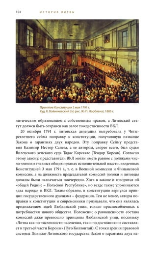 102 И С Т О Р И Я Л И Т В Ы
литическим образованием с собственным правом, а Литовский ста-
тут должен быть сохранен как залог тождественности ВКЛ.
20  октября 1791  г. литовская делегация вытребовала у Четы-
рехлетнего сейма поправку к конституции, получившую название
Закона о гарантиях двух народов. Эту поправку Сейму предста-
вил Казимир Нестор Сапега, а ее автором, скорее всего, был судья
Виленского земского суда Тадас Корсакас (Теодор Корсак). Согласно
этому закону, представители ВКЛ могли иметь равное с поляками чис-
ло членов в главных общих органах исполнительной власти, введенных
Конституцией 3 мая 1791 г., т. е. в Военной комиссии и Финансовой
комиссии, а на должность председателей комиссий поляки и литовцы
должны были назначаться поочередно. Хотя в законе и говорится об
«общей Родине – Польской Республике», но везде также упоминаются
«два народа» и ВКЛ. Таким образом, в конституцию вернулся прин-
цип государственного дуализма – федерация. Тем не менее, авторы по-
правки к конституции и современники признавали, что она являлась
продолжением идей Люблинской унии, только приспособленных к
потребностям нового общества. Положение о равноценности состава
комиссий даже превзошло принципы Люблинской унии, поскольку
«Литва как по численности населения, так и по достоянию не составля-
ет и третьей части Короны» (Гуго Коллонтай). С точки зрения правовой
системы Польско-Литовского государства Закон о гарантиях двух на-
Принятие Конституции 3 мая 1791 г.
Худ. К. Войняковский (по рис. Ж.-П. Норблена), 1806 г.
 