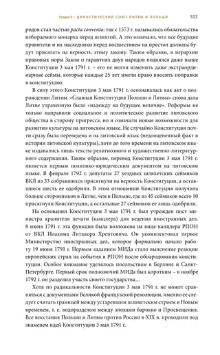 103
родов стал частью pacta conventa: так с 1573 г. назывались обязательства
избираемого монарха перед шляхтой. А это означало, что все будущие
правители и их наследники перед восшествием на престол должны бу-
дут присягать на верность этому закону. Таким образом, в иерархии
правовых норм Закон о гарантиях двух народов поднялся даже выше
Конституции 3 мая 1791 г. – его не могли изменить даже экстраорди-
нарные сеймы, которые каждые 25 лет имели право вносить поправки
в конституцию.
В силу этого Конституция 3 мая 1791 г. осознавалась как акт о воз-
рождении Литвы. «Славная Конституция Польши и Литвы» снова дала
Литве утраченную было «надежду на будущее величие». Реформы не
только направили социальное и политическое развитие литовского
общества в сторону прогресса, но и означали новые возможности для
развития культуры на литовском языке. Не случайно Конституция поч-
ти сразу была переведена и на литовский язык (недооцененный факт в
истории литовской культуры), хотя до того времени на литовском язы-
ке издавались лишь тексты религиозного и художественно-литератур-
ного содержания. Таким образом, перевод Конституции 3 мая 1791 г.
является первым политико-юридическим документом на литовском
языке. В феврале 1792  г. депутаты 27 уездных шляхетских сеймиков
ВКЛ из 33 собравшихся присягнули на верность Конституции, а остав-
шиеся шесть ее одобрили. В этом отношении Конституция получила
больше сторонников в Литве, чем в Польше, где из 45 сеймиков всего 10
присягнули Конституции, а остальные 27 сеймиков ее лишь одобрили.
На основании Конституции 3  мая 1791  г. был учрежден пост ми-
нистра хранителя печати (канцлера) для ведения иностранных дел.
8 июня 1791 г. эта функция была возложена на вице-канцлера РПОН
от ВКЛ Иоахима Литавора Хрептовича. Он укомплектовал первое
Министерство иностранных дел, которое формально начало рабо-
ту 19 июня 1791 г. Первым заданием МИДа стало выяснение реакции
европейских стран на события в РПОН после обнародования консти-
туции. Особое внимание уделялось посольствам в Берлине и Санкт-
Петербурге. Первый срок полномочий МИДа был коротким – в ноябре
1792 г. он разделил участь своего государства…
Хотя по радикальности Конституция 3 мая 1791 г. не может срав-
ниться с документами Великой французской революции, именно ее сле-
дует считать границей между устаревшим шляхетским строем и Новым
временем, т. е. водоразделом между эпохами барокко и Просвещения.
Все восстания Польши и Литвы против России в XIX в. проходили под
знаменем идей Конституции 3 мая 1791 г.
Раздел II • Д И Н А С Т И Ч Е С К И Й С О Ю З Л И Т В Ы И П О Л Ь Ш И
 