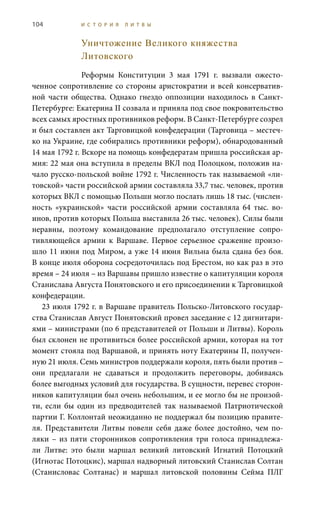 104 И С Т О Р И Я Л И Т В Ы
Уничтожение Великого княжества
Литовского
Реформы Конституции 3  мая 1791  г. вызвали ожесто-
ченное сопротивление со стороны аристократии и всей консерватив-
ной части общества. Однако гнездо оппозиции находилось в Санкт-
Петербурге: Екатерина II созвала и приняла под свое покровительство
всех самых яростных противников реформ. В Санкт-Петербурге созрел
и был составлен акт Тарговицкой конфедерации (Тарговица – местеч-
ко на Украине, где собирались противники реформ), обнародованный
14 мая 1792 г. Вскоре на помощь конфедератам пришла российская ар-
мия: 22 мая она вступила в пределы ВКЛ под Полоцком, положив на-
чало русско-польской войне 1792 г. Численность так называемой «ли-
товской» части российской армии составляла 33,7 тыс. человек, против
которых ВКЛ с помощью Польши могло послать лишь 18 тыс. (числен-
ность «украинской» части российской армии составляла 64  тыс. во-
инов, против которых Польша выставила 26 тыс. человек). Силы были
неравны, поэтому командование предполагало отступление сопро-
тивляющейся армии к Варшаве. Первое серьезное сражение произо-
шло 11 июня под Миром, а уже 14 июня Вильна была сдана без боя.
В конце июля оборона сосредоточилась под Брестом, но как раз в это
время – 24 июля – из Варшавы пришло известие о капитуляции короля
Станислава Августа Понятовского и его присоединении к Тарговицкой
конфедерации.
23 июля 1792 г. в Варшаве правитель Польско-Литовского государ-
ства Станислав Август Понятовский провел заседание с 12 дигнитари-
ями – министрами (по 6 представителей от Польши и Литвы). Король
был склонен не противиться более российской армии, которая на тот
момент стояла под Варшавой, и принять ноту Екатерины II, получен-
ную 21 июля. Семь министров поддержали короля, пять были против –
они предлагали не сдаваться и продолжить переговоры, добиваясь
более выгодных условий для государства. В сущности, перевес сторон-
ников капитуляции был очень небольшим, и ее могло бы не произой-
ти, если бы один из предводителей так называемой Патриотической
партии Г. Коллонтай неожиданно не поддержал бы позицию правите-
ля. Представители Литвы повели себя даже более достойно, чем по-
ляки – из пяти сторонников сопротивления три голоса принадлежа-
ли Литве: это были маршал великий литовский Игнатий Потоцкий
(Игнотас Потоцкис), маршал надворный литовский Станислав Солтан
(Станисловас Солтанас) и маршал литовской половины Сейма ПЛГ
 