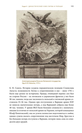 105
К.  Н.  Сапега. История осудила пораженческую позицию Станислава
Августа: возможности Литвы к сопротивлению в мае – июле 1792  г.
были еще далеко не исчерпаны. Правда, очевидный перевес сил был
на стороне России – на литовском и украинском фронтах у нее было
98 тыс. воинов, тогда как численность польской и литовской армии со-
ставляла 55–56  тыс. Однако при отступлении к Варшаве армия ПЛГ
не понесла значительных потерь, а под Варшавой собрала еще более
40 тыс. человек. У армии ВКЛ были большие сложности с военачаль-
никами (в отличие от польской армии на Украине, которой командовал
Юзеф Понятовский), она не успела полностью подготовиться к войне,
однако сумела оказать сопротивление под местечком Мир, Брестом и
без больших потерь отступила к Варшаве, потеряв лишь семь из семи-
десяти двух орудий.
Аллегория раздела Польско-Литовского государства.
Худ. И. И. Нильсон, 1773 г.
Раздел II • Д И Н А С Т И Ч Е С К И Й С О Ю З Л И Т В Ы И П О Л Ь Ш И
 