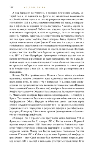106 И С Т О Р И Я Л И Т В Ы
А под Варшавой все уперлось в позицию Станислава Августа, ко-
торый так и не появился на фронте, не использовал возможность
всеобщей мобилизации и не стал формировать городское ополчение.
Несомненно, ПЛГ в 1792 г. все равно проиграло бы войну, но пораже-
ние в войне еще не означает потерю государства. А если бы король ре-
шился на сопротивление? Победители, конечно, урезали бы польские
и литовские территории, и даже не единожды, но само государство
могло бы уцелеть. Решительное сопротивление государства означает,
что оно представляет собой субъект истории. Таким образом, 1795 г.
прежде всего является годом фиаско Станислава Августа, что явилось
естественным следствием всей его предшествующей биографии и лич-
ностных качеств. Желая укрепиться во власти, он заигрывал с Россией,
вернее, с посольством России в Варшаве, не привлекая к этому посоль-
ство ПЛГ в Санкт-Петербурге. Чрезмерные амбиции толкали его на
мелкие интрижки и рассорили со всем окружением, так что в судьбо-
носные моменты он оставался в одиночестве, а общество, отказавшееся
от принципа выборности монархов и так уповавшее на этого короля
и на Конституцию 3 мая 1791 г., чувствовало себя разочарованным и
преданным.
В конце XVIII в. судьба отказала Польше и Литве в более достойном
правителе, а история с перевесом всего в два голоса отклонила возмож-
ность иного пути. 25 июня 1792 г. Виленская (т. е. литовская) конфе-
дерация под предводительством великого литовского гетмана Шимона
Коссаковского (Симонас Косаковскис), его брата ливонского епископа
Юзефа Коссаковского (Юозапас Косаковскис) и виленского епископа
И. Масальского одобрила Тарговицкую конфедерацию. 11 сентября в
Бресте Тарговицкая и Виленская конфедерации объединились в одну
Конфедерацию Обоих Народов и объявили своим центром город
Гродно. Пруссии (тогдашнему союзнику ПЛГ) не нравилось возможное
укрепление этого государства в результате реформ, а российскую им-
ператрицу Екатерину II беспокоил призрак французского якобинства,
уже достигший границ России.
23 января 1793 г. (практически сразу после казни Людовика XVI во
Франции, состоявшейся 21 января 1793 г.) Россия вместе с Пруссией
провела второй раздел ПЛГ. Великому княжеству Литовскому оста-
вили только этнические литовские территории и западную часть бе-
лорусских земель. Между тем Россия вынудила Станислава Августа
созвать 17 июня 1793 г. Сейм в подвластном Тарговицкой конфедера-
ции Гродно  – этот Сейм должен был одобрить новый мирный дого-
вор между ПЛГ и Россией и тем самым утвердить второй раздел Речи
 