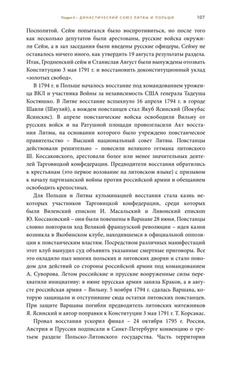 107
Посполитой. Сейм попытался было воспротивиться, но после того
как несколько депутатов были арестованы, русские войска окружи-
ли Сейм, а в зал заседания были введены русские офицеры, Сейму не
оставалось ничего иного, как утвердить 19 августа результаты раздела.
Итак, Гродненский сейм и Станислав Август были вынуждены отозвать
Конституцию 3 мая 1791 г. и восстановить доконституционный уклад
«золотых свобод».
В 1794 г. в Польше началось восстание под командованием урожен-
ца ВКЛ и участника Войны за независимость США генерала Тадеуша
Костюшко. В Литве восстание вспыхнуло 16  апреля 1794  г. в городе
Шавли (Шяуляй), а вождем повстанцев стал Якуб Ясинский (Йокубас
Ясинскис). В апреле повстанческие войска освободили Вильну от
русских войск и на Ратушной площади провозгласили Акт восста-
ния Литвы, на основании которого было учреждено повстанческое
правительство – Высший национальный совет Литвы. Повстанцы
действовали решительно – повесили великого гетмана литовского
Ш.  Коссаковского, арестовали более или менее значительных деяте-
лей Тарговицкой конфедерации. Предводители восстания обратились
к крестьянам (это первое воззвание на литовском языке) с призывом
к началу партизанской войны против российской армии и обещанием
освободить крепостных.
Для Польши и Литвы кульминацией восстания стала казнь не-
которых участников Тарговицкой конфедерации, среди которых
были виленский епископ И.  Масальский и ливонский епископ
Ю. Коссаковский – они были повешены в Варшаве 28 июня. Повстанцы
словно повторяли ход Великой французской революции – идея казни
возникла в Якобинском клубе, находившемся в официальной оппози-
ции к повстанческим властям. Посредством различных манифестаций
этот клуб вынудил суд объявить указанные смертные приговоры. Все
это охладило пыл многих польских и литовских дворян и стало пово-
дом для действий со стороны российской армии под командованием
А. Суворова. Летом российские и прусские вооруженные силы пере-
хватили инициативу: в июне прусская армия заняла Краков, а в авгу-
сте российская армия – Вильну. 5 ноября 1794 г. сдалась Варшава, ко-
торую защищали и отступившие сюда остатки литовских повстанцев.
При защите Варшавы погибли предводитель литовских мятежников
Я. Ясинский и автор поправки к Конституции 3 мая 1791 г. Т. Корсакас.
Провал восстания ускорил финал – 24  октября 1795  г. Россия,
Австрия и Пруссия подписали в Санкт-Петербурге конвенцию о тре-
тьем разделе Польско-Литовского государства. Часть территории
Раздел II • Д И Н А С Т И Ч Е С К И Й С О Ю З Л И Т В Ы И П О Л Ь Ш И
 