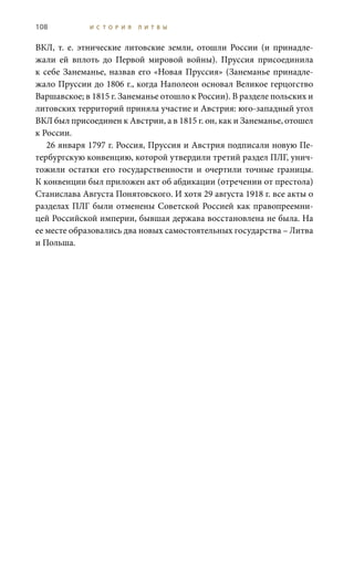 108 И С Т О Р И Я Л И Т В Ы
ВКЛ, т.  е. этнические литовские земли, отошли России (и принадле-
жали ей вплоть до Первой мировой войны). Пруссия присоединила
к себе Занеманье, назвав его «Новая Пруссия» (Занеманье принадле-
жало Пруссии до 1806 г., когда Наполеон основал Великое герцогство
Варшавское; в 1815 г. Занеманье отошло к России). В разделе польских и
литовских территорий приняла участие и Австрия: юго-западный угол
ВКЛ был присоединен к Австрии, а в 1815 г. он, как и Занеманье, отошел
к России.
26 января 1797 г. Россия, Пруссия и Австрия подписали новую Пе-
тербургскую конвенцию, которой утвердили третий раздел ПЛГ, унич-
тожили остатки его государственности и очертили точные границы.
К конвенции был приложен акт об абдикации (отречении от престола)
Станислава Августа Понятовского. И хотя 29 августа 1918 г. все акты о
разделах ПЛГ были отменены Советской Россией как правопреемни-
цей Российской империи, бывшая держава восстановлена не была. На
ее месте образовались два новых самостоятельных государства – Литва
и Польша.
 