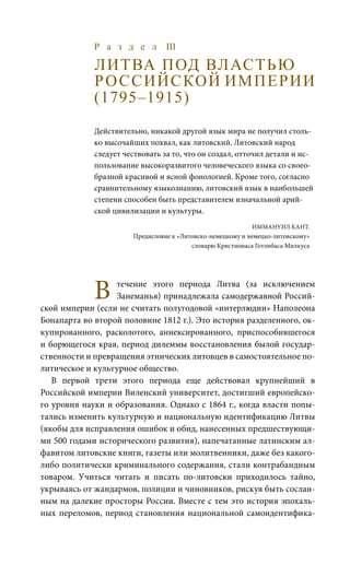 Р а з д е л III
ЛИТВА ПОД ВЛАСТЬЮ
РОССИЙСКОЙ ИМПЕРИИ
(1795–1915)
Действительно, никакой другой язык мира не получил столь-
ко высочайших похвал, как литовский. Литовский народ
следует чествовать за то, что он создал, отточил детали и ис-
пользование высокоразвитого человеческого языка со своео-
бразной красивой и ясной фонологией. Кроме того, согласно
сравнительному языкознанию, литовский язык в наибольшей
степени способен быть представителем изначальной арий-
ской цивилизации и культуры.
		 Иммануил Кант.
Предисловие к «Литовско-немецкому и немецко-литовскому»
словарю Кристионаса Готлибаса Милкуса
В течение этого периода Литва (за исключением
Занеманья) принадлежала самодержавной Россий-
ской империи (если не считать полугодовой «интерлюдии» Наполеона
Бонапарта во второй половине 1812 г.). Это история разделенного, ок-
купированного, расколотого, аннексированного, приспособившегося
и борющегося края, период дилеммы восстановления былой государ-
ственности и превращения этнических литовцев в самостоятельное по-
литическое и культурное общество.
В первой трети этого периода еще действовал крупнейший в
Российской империи Виленский университет, достигший европейско-
го уровня науки и образования. Однако с 1864 г., когда власти попы-
тались изменить культурную и национальную идентификацию Литвы
(якобы для исправления ошибок и обид, нанесенных предшествующи-
ми 500 годами исторического развития), напечатанные латинским ал-
фавитом литовские книги, газеты или молитвенники, даже без какого-
либо политически криминального содержания, стали контрабандным
товаром. Учиться читать и писать по-литовски приходилось тайно,
укрываясь от жандармов, полиции и чиновников, рискуя быть сослан-
ным на далекие просторы России. Вместе с тем это история эпохаль-
ных переломов, период становления национальной самоидентифика-
 