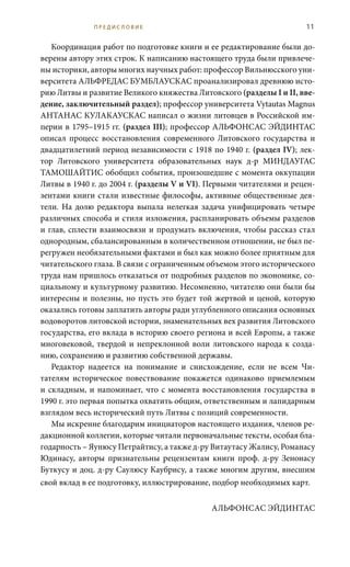11
Координация работ по подготовке книги и ее редактирование были до-
верены автору этих строк. К написанию настоящего труда были привлече-
ны историки, авторы многих научных работ: профессор Вильнюсского уни-
верситета АЛЬФРЕДАС БУМБЛАУСКАС проанализировал древнюю исто-
рию Литвы и развитие Великого княжества Литовского (разделы I и II, вве-
дение, заключительный раздел); профессор университета Vytautas Magnus
АНТАНАС КУЛАКАУСКАС написал о жизни литовцев в Российской им-
перии в 1795–1915 гг. (раздел III); профессор АЛЬФОНСАС ЭЙДИНТАС
описал процесс восстановления современного Литовского государства и
двадцатилетний период независимости с 1918 по 1940 г. (раздел IV); лек-
тор Литовского университета образовательных наук д-р МИНДАУГАС
ТАМОШАЙТИС обобщил события, произошедшие с момента оккупации
Литвы в 1940 г. до 2004 г. (разделы V и VI). Первыми читателями и рецен-
зентами книги стали известные философы, активные общественные дея-
тели. На долю редактора выпала нелегкая задача унифицировать четыре
различных способа и стиля изложения, распланировать объемы разделов
и глав, сплести взаимосвязи и продумать включения, чтобы рассказ стал
однородным, сбалансированным в количественном отношении, не был пе-
регружен необязательными фактами и был как можно более приятным для
читательского глаза. В связи с ограниченным объемом этого исторического
труда нам пришлось отказаться от подробных разделов по экономике, со-
циальному и культурному развитию. Несомненно, читателю они были бы
интересны и полезны, но пусть это будет той жертвой и ценой, которую
оказались готовы заплатить авторы ради углубленного описания основных
водоворотов литовской истории, знаменательных вех развития Литовского
государства, его вклада в историю своего региона и всей Европы, а также
многовековой, твердой и непреклонной воли литовского народа к созда-
нию, сохранению и развитию собственной державы.
Редактор надеется на понимание и снисхождение, если не всем Чи-
тателям историческое повествование покажется одинаково приемлемым
и складным, и напоминает, что с момента восстановления государства в
1990 г. это первая попытка охватить общим, ответственным и лапидарным
взглядом весь исторический путь Литвы с позиций современности.
Мы искренне благодарим инициаторов настоящего издания, членов ре-
дакционной коллегии, которые читали первоначальные тексты, особая бла-
годарность – Яунюсу Петрайтису, а также д-ру Витаутасу Жалису, Романасу
Юдинасу, авторы признательны рецензентам книги проф. д-ру Зенонасу
Буткусу и доц. д-ру Саулюсу Каубрису, а также многим другим, внесшим
свой вклад в ее подготовку, иллюстрирование, подбор необходимых карт.
АЛЬФОНСАС ЭЙДИНТАС
П Р Е Д И С Л О В И Е
 
