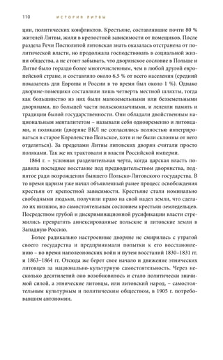 110 И С Т О Р И Я Л И Т В Ы
ции, политических конфликтов. Крестьяне, составлявшие почти 80 %
жителей Литвы, жили в крепостной зависимости от помещиков. После
раздела Речи Посполитой литовская знать оказалась отстранена от по-
литической власти, но продолжала господствовать в социальной жиз-
ни общества, а не стоит забывать, что дворянское сословие в Польше и
Литве было гораздо более многочисленным, чем в любой другой евро-
пейской стране, и составляло около 6,5 % от всего населения (средний
показатель для Европы и России в то время был около 1 %). Однако
дворяне-помещики составляли лишь четверть местной шляхты, тогда
как большинство из них были малоземельными или безземельными
дворянами, по большей части польскоязычными, и лелеяли память и
традиции былой государственности. Они обладали двойственным на-
циональным менталитетом – называли себя одновременно и литовца-
ми, и поляками (дворяне ВКЛ не согласились полностью интегриро-
ваться в старое Королевство Польское, хотя и не были склонны от него
отделяться). За пределами Литвы литовских дворян считали просто
поляками. Так же их трактовали и власти Российской империи.
1864 г. – условная разделительная черта, когда царская власть по-
давила последнее восстание под предводительством дворянства, под-
нятое ради возрождения бывшего Польско-Литовского государства. В
то время царизм уже начал объявленный ранее процесс освобождения
крестьян от крепостной зависимости. Крестьяне стали номинально
свободными людьми, получили право на свой надел земли, что сдела-
ло их низшим, но самостоятельным сословием крестьян-земледельцев.
Посредством грубой и дискриминационной русификации власти стре-
мились превратить аннексированные польские и литовские земли в
Западную Россию.
Более радикально настроенные дворяне не смирились с утратой
своего государства и предпринимали попытки к его восстановле-
нию – во время наполеоновских войн и путем восстаний 1830–1831 гг.
и 1863–1864 гг. Отсюда же берет свое начало и движение этнических
литовцев за национально-культурную самостоятельность. Через не-
сколько десятилетий оно возобновилось и стало политически значи-
мой силой, а этнические литовцы, или литовский народ, – самостоя-
тельным культурным и политическим обществом, в 1905 г. потребо-
вавшим автономии.
 