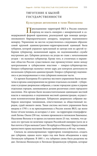 111
ТЯГОТЕНИЕ К БЫЛОЙ
ГОСУДАРСТВЕННОСТИ
Культурная автономия в тени Наполеона
Присоединение территорий ВКЛ к России означало
переход во власть империи с монархической и са-
модержавной формой правления, реализуемой при помощи центра-
лизованного бюрократического аппарата, напрямую подчиненного
монарху. Управление на местах осуществлялось следующим образом:
самой крупной административно-территориальной единицей была
губерния, которой управлял присланный из центра или из другой гу-
бернии губернатор, назначенный царем, но подчинявшийся службе
внутренних дел. Губерния делилась на уезды во главе с начальниками
уездов – их назначал губернатор. Кроме того, в столичных и окраин-
ных областях России существовало еще промежуточное звено между
центральными и губернскими властями – генерал-губернаторство.
Генерал-губернатора назначал лично царь для контроля деятельности
нескольких губернских администраций. Генерал-губернатору подчиня-
лись и дислоцированные в этих губерниях воинские части.
Со времен Екатерины II в цепочку местного управления были вклю-
чены и органы самоуправления на уровне отдельных сословий – губерн-
ские и уездные дворянские собрания, а также городские думы и управы
отдельных городов, занимавшиеся делами различных слоев городского
населения. Эти органы были несамостоятельными единицами местной
власти и находились в подчинении местной администрации, осущест-
вляя вспомогательные функции. Губернское дворянское собрание вы-
бирало некоторых чиновников, ответственных за общественный по-
рядок, судей низшего звена. Такая система местного управления была
введена в 1795 г. и на присоединенных к России землях ВКЛ, где жило
более 1,8 млн человек, из которых 1,1 млн – на территории этнографиче-
ской Литвы. Около 250 тыс. человек проживали в литовском Занеманье.
Население Вильны в то время составляло около 25 тыс. человек, что де-
лало его третьим по величине городом Российской империи (хотя он и
был почти в 10 раз меньше Санкт-Петербурга и Москвы). Перед отменой
крепостного права население Вильны приблизилось к 60 тыс. человек.
Сначала на аннексированных территориях планировалось создать
две губернии, однако всего через год они были объединены в одну
Литовскую губернию. В 1801 г. эта губерния снова была разделена на
две: Литовско-Виленскую и Литовско-Гродненскую губернии, которые
Раздел III • Л И Т В А П О Д В Л А С Т Ь Ю Р О С С И Й С К О Й И М П Е Р И И
 