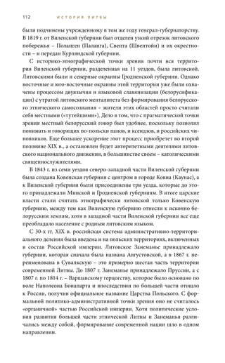 112 И С Т О Р И Я Л И Т В Ы
были подчинены учрежденному в том же году генерал-губернаторству.
В 1819 г. от Виленской губернии был отделен узкий отрезок литовского
побережья – Поланген (Паланга), Свента (Швентойи) и их окрестно-
сти – и передан Курляндской губернии.
С историко-этнографической точки зрения почти вся террито-
рия Виленской губернии, разделенная на 11 уездов, была литовской.
Литовскими были и северные окраины Гродненской губернии. Однако
восточные и юго-восточные окраины этой территории уже были охва-
чены процессом двуязычия и языковой славянизации (белорусифика-
ции) с утратой литовского менталитета без формирования белорусско-
го этнического самосознания – жители этих областей просто считали
себя местными («тутейшими»). Дело в том, что с прагматической точки
зрения местный белорусский говор был удобнее, поскольку позволял
понимать и говорящих по-польски панов, и ксендзов, и российских чи-
новников. Еще большее ускорение этот процесс приобретет во второй
половине XIX в., а остановлен будет авторитетными деятелями литов-
ского национального движения, в большинстве своем – католическими
священнослужителями.
В 1843 г. из семи уездов северо-западной части Виленской губернии
была создана Ковенская губерния с центром в городе Ковна (Каунас), а
к Виленской губернии были присоединены три уезда, которые до это-
го принадлежали Минской и Гродненской губерниям. В итоге царские
власти стали считать этнографически литовской только Ковенскую
губернию, между тем как Виленскую губернию отнесли к исконно бе-
лорусским землям, хотя в западной части Виленской губернии все еще
преобладало население с родным литовским языком.
С 30-х гг. XIX в. российская система административно-территори-
ального деления была введена и на польских территориях, включенных
в состав Российской империи. Литовское Занеманье принадлежало
губернии, которая сначала была названа Августовской, а в 1867 г. пе-
реименована в Сувалкскую – это примерно шестая часть территории
современной Литвы. До 1807 г. Занеманье принадлежало Пруссии, а с
1807 г. по 1814 г. – Варшавскому герцогству, которое было основано по
воле Наполеона Бонапарта и впоследствии по большей части отошло
к России, получив официальное название Царства Польского. С фор-
мальной политико-административной точки зрения оно не считалось
«органичной» частью Российской империи. Хотя политические усло-
вия развития большей части этнической Литвы и Занеманья разли-
чались между собой, формирование современной нации шло в одном
направлении.
 