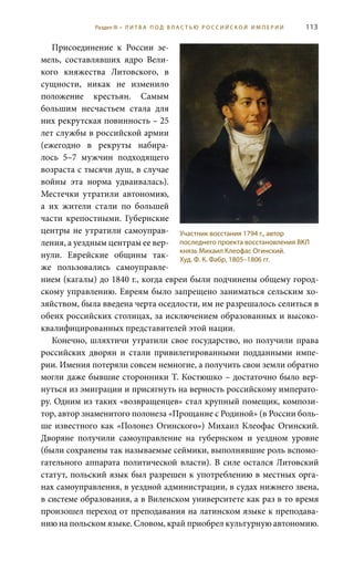 113
Присоединение к России зе-
мель, составлявших ядро Вели-
кого княжества Литовского, в
сущности, никак не изменило
положение крестьян. Самым
большим несчастьем стала для
них рекрутская повинность – 25
лет службы в российской армии
(ежегодно в рекруты набира-
лось 5–7 мужчин подходящего
возраста с тысячи душ, в случае
войны эта норма удваивалась).
Местечки утратили автономию,
а их жители стали по большей
части крепостными. Губернские
центры не утратили самоуправ-
ления, а уездным центрам ее вер-
нули. Еврейские общины так-
же пользовались самоуправле-
нием (кагалы) до 1840 г., когда евреи были подчинены общему город-
скому управлению. Евреям было запрещено заниматься сельским хо-
зяйством, была введена черта оседлости, им не разрешалось селиться в
обеих российских столицах, за исключением образованных и высоко-
квалифицированных представителей этой нации.
Конечно, шляхтичи утратили свое государство, но получили права
российских дворян и стали привилегированными подданными импе-
рии. Имения потеряли совсем немногие, а получить свои земли обратно
могли даже бывшие сторонники Т. Костюшко – достаточно было вер-
нуться из эмиграции и присягнуть на верность российскому императо-
ру. Одним из таких «возвращенцев» стал крупный помещик, компози-
тор, автор знаменитого полонеза «Прощание с Родиной» (в России боль-
ше известного как «Полонез Огинского») Михаил Клеофас Огинский.
Дворяне получили самоуправление на губернском и уездном уровне
(были сохранены так называемые сеймики, выполнявшие роль вспомо-
гательного аппарата политической власти). В силе остался Литовский
статут, польский язык был разрешен к употреблению в местных орга-
нах самоуправления, в уездной администрации, в судах нижнего звена,
в системе образования, а в Виленском университете как раз в то время
произошел переход от преподавания на латинском языке к преподава-
нию на польском языке. Словом, край приобрел культурную автономию.
Участник восстания 1794 г., автор
последнего проекта восстановления ВКЛ
князь Михаил Клеофас Огинский.
Худ. Ф. К. Фабр, 1805–1806 гг.
Раздел III • Л И Т В А П О Д В Л А С Т Ь Ю Р О С С И Й С К О Й И М П Е Р И И
 