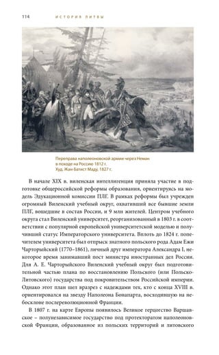 114 И С Т О Р И Я Л И Т В Ы
В начале XIX в. виленская интеллигенция приняла участие в под-
готовке общероссийской реформы образования, ориентируясь на мо-
дель Эдукационной комиссии ПЛГ. В рамках реформы был учрежден
огромный Виленский учебный округ, охвативший все бывшие земли
ПЛГ, вошедшие в состав России, и 9 млн жителей. Центром учебного
округа стал Виленский университет, реорганизованный в 1803 г. в соот-
ветствии с популярной европейской университетской моделью и полу-
чивший статус Императорского университета. Вплоть до 1824 г. попе-
чителем университета был отпрыск знатного польского рода Адам Ежи
Чарторыйский (1770–1861), личный друг императора Александра I, не-
которое время занимавший пост министра иностранных дел России.
Для А.  Е.  Чарторыйского Виленский учебный округ был подготови-
тельной частью плана по восстановлению Польского (или Польско-
Литовского) государства под покровительством Российской империи.
Однако этот план шел вразрез с надеждами тех, кто с конца XVIII в.
ориентировался на звезду Наполеона Бонапарта, восходившую на не-
босклоне послереволюционной Франции.
В 1807 г. на карте Европы появилось Великое герцогство Варшав-
ское – полунезависимое государство под протекторатом наполеонов-
ской Франции, образованное из польских территорий и литовского
Переправа наполеоновской армии через Неман
в походе на Россию 1812 г.
Худ. Жан-Батист Маду, 1827 г.
 