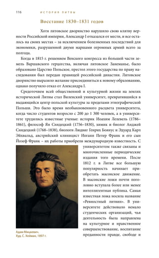 116 И С Т О Р И Я Л И Т В Ы
Восстание 1830–1831 годов
Хотя литовское дворянство нарушило свою клятву вер-
ности Российской империи, Александр I отказался от мести, и все оста-
лось на своих местах – за исключением болезненных последствий для
экономики, разрушенной двумя маршами огромных армий всего за
полгода.
Когда в 1815 г. решением Венского конгресса из большей части зе-
мель Варшавского герцогства, включая литовское Занеманье, было
образовано Царство Польское, престол этого государства по праву на-
следования был передан правящей российской династии. Литовское
дворянство выразило желание присоединиться к новому образованию,
однако получило отказ от Александра I.
Средоточием всей общественной и культурной жизни на землях
исторической Литвы стал Виленский университет, превратившийся в
выдающийся центр польской культуры за пределами этнографической
Польши. Это было время необыкновенного расцвета университета,
когда число студентов возросло с 200 до 1 300 человек, а в универси-
тете трудились известные ученые: историк Иоахим Лелевель (1786–
1861), философ Ян Снядецкий (1756–1830), химик и биолог Анджей
Снядецкий (1768–1838), биологи Людвиг Генрих Боянус и Эдуард Карл
Эйхвальд, австрийский клиницист Иоганн Петер Франк и его сын
Йозеф Франк – их работы приобрели международную известность. С
университетом также связаны и
многочисленные периодические
издания того времени. После
1812  г. в Литве все большую
популярность начинает при-
обретать масонское движение.
В масонские ложи почти пого-
ловно вступала более или менее
интеллигентная публика. Самая
известная ложа носила название
«Ревностный литвин». В уни-
верситете действовало немало
студенческих организаций, чья
деятельность была направлена
на культурное и нравственное
совершенствование, воспитание
преданности правде, свободе и
Адам Мицкевич.
Худ. С. Хейман, 1897 г.
 