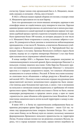 117
отечеству. Среди членов этих организаций был и А. Мицкевич, писав-
ший, находясь в изгнании: «Литва, моя отчизна!»
В 1822 г. в Вильне вышел первый сборник его поэзии, и вскоре стихи
А. Мицкевича прославили его на всю Европу.
Хотя эти организации и не плели никаких заговоров, царящая в них
атмосфера никак не содействовала духу покорности властям. Царская
администрация заинтересовалась их деятельностью и начала расследо-
вание, вылившееся в самый крупный по европейским меркам того вре-
мени судебный процесс против студентов и учащейся молодежи. К суду
было привлечено более 100 человек, из которых двадцать (в том числе
и А. Мицкевич) были отправлены в ссылку, остальные забриты в сол-
даты. Из университета были уволены и политически неблагонадежные
преподаватели, в том числе И. Лелевель, а попечитель Виленского учеб-
ного округа и Виленского университета А. Е. Чарторыйский был вы-
нужден подать в отставку. Границы Виленского учебного округа были
сужены, надзор же со стороны императора Николая I стал еще более
пристальным после учреждения тайной полиции.
В конце ноября 1830  г. в Варшаве было совершено покушение на
главнокомандующего польской армией, брата императора Николая I, и
польскую столицу охватило восстание. Сейм Царства Польского при-
нял постановление о низложении императора Николая I с польского
престола и о передаче суверенитета нации, что означало объявление
независимости и начало войны с Россией. В Литве восстание вспыхну-
ло спонтанно после объявления о наборе рекрутов в Жемайтии ран-
ней весной 1831 г. Поэтому в повстанческих отрядах под руководством
представителей местного мелкопоместного дворянства было множе-
ство (иногда даже большинство) крестьян, в связи с чем в воззваниях
на польском и литовском языках выдвигалось и требование об отмене
крепостного права. Общего штаба восстания в Литве не было, многие
командиры распоряжались в пределах своего уезда, а одно из таких
«правительств» даже объявило себя правительством Жемайтии. К маю
повстанцы захватили власть почти на всей территории к западу и севе-
ру от Вильны.
В июне 1831 г. в Литву по стратегическим соображениям была на-
правлена регулярная армия Царства Польского – около 12,6 тыс. че-
ловек под предводительством генерала Антония Гелгуда. Он с легко-
стью занял Ковну, но на Вильну идти не спешил, поскольку занимался
формированием Временного польского правительства на территории
Литвы. В конце концов поляки все же решились атаковать Вильну, на-
деясь, что в городе вспыхнет восстание, однако ничего подобного не
Раздел III • Л И Т В А П О Д В Л А С Т Ь Ю Р О С С И Й С К О Й И М П Е Р И И
 