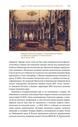 119
закрытия. Правда, после этого на базе двух университетских факуль-
тетов были созданы две отдельные высшие школы под надзором рос-
сийского Министерства внутренних дел: Виленская медико-хирургиче-
ская академия и Виленская духовная римско-католическая академия.
Спустя десять лет в Вильне не останется и их: Духовная академия будет
переведена в Санкт-Петербург, а Медико-хирургическая академия за-
крыта. В 1840 г. был отменен Литовский статут, а судебная система ру-
сифицирована. Из названий Виленской и Гродненской губерний было
изъято определение Литовская, бывшие земли ПЛГ стали считать-
ся Западной Россией, а бывшая территория ВКЛ получила название
Северо-Западного края.
Изменился государственный курс и по отношению к церкви. По
обвинению в помощи повстанцам было закрыто немало католических
монастырей. В 1839 г. была ликвидирована Униатская церковь, а униа-
ты были насильно возвращены в лоно Русской православной церкви.
Царские власти пока еще не стремились к полному запрету книго-
печатания на польском языке – в 1835–1841 гг. в Вильне на польском
языке вышла девятитомная «История литовского народа» военного
инженера и историка Теодора Нарбута, посвященная истории Литвы
до Люблинской унии. В Вильне продолжали работать продуктивные
польские писатели, например патриот Литвы (ВКЛ) Ю. И. Крашевский,
Реминисценция былых времен – интерьер дворца в Верках.
Из «Виленского альбома» Я. К. Вильчинского.
Худ. Ф. Бенуа, 1848 г.
Раздел III • Л И Т В А П О Д В Л А С Т Ь Ю Р О С С И Й С К О Й И М П Е Р И И
 