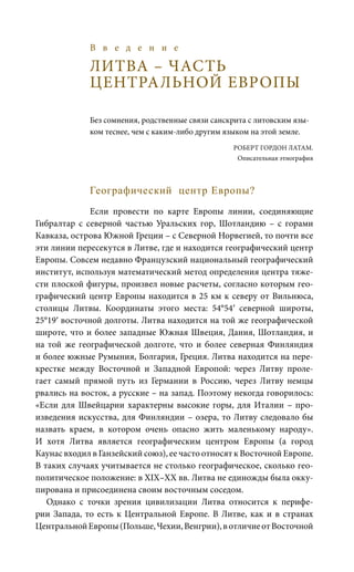 В в е д е н и е
ЛИТВА – ЧАСТЬ
ЦЕНТРАЛЬНОЙ ЕВРОПЫ
Без сомнения, родственные связи санскрита с литовским язы-
ком теснее, чем с каким-либо другим языком на этой земле.
		 Роберт Гордон Латам.
Описательная этнография
Географический центр Европы?
Если провести по карте Европы линии, соединяющие
Гибралтар с северной частью Уральских гор, Шотландию – с горами
Кавказа, острова Южной Греции – с Северной Норвегией, то почти все
эти линии пересекутся в Литве, где и находится географический центр
Европы. Совсем недавно Французский национальный географический
институт, используя математический метод определения центра тяже-
сти плоской фигуры, произвел новые расчеты, согласно которым гео-
графический центр Европы находится в 25 км к северу от Вильнюса,
столицы Литвы. Координаты этого места: 54°54′ северной широты,
25°19′ восточной долготы. Литва находится на той же географической
широте, что и более западные Южная Швеция, Дания, Шотландия, и
на той же географической долготе, что и более северная Финляндия
и более южные Румыния, Болгария, Греция. Литва находится на пере-
крестке между Восточной и Западной Европой: через Литву проле-
гает самый прямой путь из Германии в Россию, через Литву немцы
рвались на восток, а русские – на запад. Поэтому некогда говорилось:
«Если для Швейцарии характерны высокие горы, для Италии – про-
изведения искусства, для Финляндии – озера, то Литву следовало бы
назвать краем, в котором очень опасно жить маленькому народу».
И хотя Литва является географическим центром Европы (а город
Каунас входил в Ганзейский союз), ее часто относят к Восточной Европе.
В таких случаях учитывается не столько географическое, сколько гео-
политическое положение: в XIX–XX вв. Литва не единожды была окку-
пирована и присоединена своим восточным соседом.
Однако с точки зрения цивилизации Литва относится к перифе-
рии Запада, то есть к Центральной Европе. В Литве, как и в странах
ЦентральнойЕвропы(Польше,Чехии,Венгрии),вотличиеотВосточной
 