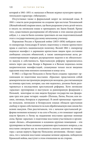 120 И С Т О Р И Я Л И Т В Ы
который в 1841–1851 гг. выпускал в Вильне журнал культурно-просве-
тительского характера «Athenaeum».
Отсутствовал также и формальный запрет на литовский язык. В
1841 г. власти дали разрешение на создание при костелах Тельшевской
(Жемайтийской) епархии школ, где было разрешено учить детей читать
и писать на литовском языке и преподавать им Закон Божий. Кроме
того, существовало распоряжение об обучении в этих школах русской
азбуке, т. е. власти были склонны трактовать их как подготовительный
этап к государственному русскому начальному училищу.
Поражение России в Крымской войне (1853–1856) побудило ново-
го императора Александра II начать подготовку к отмене крепостного
права и смягчить национальную политику. Весной 1861 г. император
подписал манифест о даровании крепостным людям прав состояния
свободных сельских обывателей, а также законодательные акты, ре-
гламентировавшие порядок распределения наделов и их обязательно-
го выкупа в собственность. Крестьянскую реформу предполагалось
начать через два года. Вскоре в Варшаве и в Вильне поднялась волна
патриотических манифестаций, схлынувшая только после введения
царскими властями военного положения в конце лета.
В 1862 г. в Царстве Польском и Литве были созданы «красные» ор-
ганизации по подготовке восстания. «Красные» представляли собой
демократически настроенную дворянскую молодежь, рассчитывавшую
на помощь крестьян, которые, как они надеялись, должны были разо-
чароваться в последствиях крестьянской реформы. Хотя литовские
«красные» группировки и выступали за равноправную федерацию с
Польшей, некоторые из них видели будущее государство как федера-
цию трех или даже четырех «наций» (Польша, Литва, Россия; или по-
ляки, литовцы, белорусы и украинцы). В своей пропаганде «красные»
на польском, литовском и белорусском языках обещали крестьянам
свободу и право собственности на всю обрабатываемую ими землю без
всяких выкупов. Они рассчитывали, что с началом крестьянской ре-
формы волнения вспыхнут и на селе в России, а это помешает царской
власти бросить в Литву на подавление восстания крупные военные
силы. Кроме «красных» в подготовке восстания участвовали и органи-
зации «белых», объединявшие в основном крупных помещиков – эти
группировки не были склонны к решению крестьянского вопроса, а на
восстание смотрели как на возможность оказать давление на импера-
тора с целью вернуть Царству Польскому автономию. «Белые» надея-
лись, что с началом восстания западные великие державы, победители
Крымской войны, выступят в этом отношении на их стороне.
 