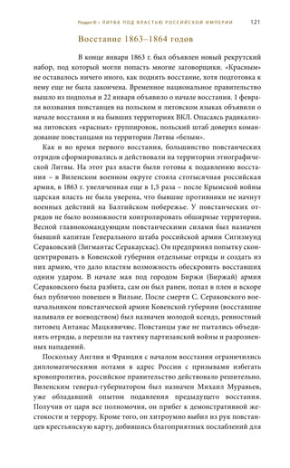 121
Восстание 1863–1864 годов
В конце января 1863 г. был объявлен новый рекрутский
набор, под который могли попасть многие заговорщики. «Красным»
не оставалось ничего иного, как поднять восстание, хотя подготовка к
нему еще не была закончена. Временное национальное правительство
вышло из подполья и 22 января объявило о начале восстания. 1 февра-
ля воззвания повстанцев на польском и литовском языках объявили о
начале восстания и на бывших территориях ВКЛ. Опасаясь радикализ-
ма литовских «красных» группировок, польский штаб доверил коман-
дование повстанцами на территории Литвы «белым».
Как и во время первого восстания, большинство повстанческих
отрядов сформировались и действовали на территории этнографиче-
ской Литвы. На этот раз власти были готовы к подавлению восста-
ния – в Виленском военном округе стояла стотысячная российская
армия, в 1863 г. увеличенная еще в 1,5 раза – после Крымской войны
царская власть не была уверена, что бывшие противники не начнут
военных действий на Балтийском побережье. У повстанческих от-
рядов не было возможности контролировать обширные территории.
Весной главнокомандующим повстанческими силами был назначен
бывший капитан Генерального штаба российской армии Сигизмунд
Сераковский (Зигмантас Серакаускас). Он предпринял попытку скон-
центрировать в Ковенской губернии отдельные отряды и создать из
них армию, что дало властям возможность обескровить восставших
одним ударом. В начале мая под городом Биржи (Биржай) армия
Сераковского была разбита, сам он был ранен, попал в плен и вскоре
был публично повешен в Вильне. После смерти С. Сераковского вое-
начальником повстанческой армии Ковенской губернии (восставшие
называли ее воеводством) был назначен молодой ксендз, ревностный
литовец Антанас Мацкявичюс. Повстанцы уже не пытались объеди-
нять отряды, а перешли на тактику партизанской войны и разрознен-
ных нападений.
Поскольку Англия и Франция с началом восстания ограничились
дипломатическими нотами в адрес России с призывами избегать
кровопролития, российское правительство действовало решительно.
Виленским генерал-губернатором был назначен Михаил Муравьев,
уже обладавший опытом подавления предыдущего восстания.
Получив от царя все полномочия, он прибег к демонстративной же-
стокости и террору. Кроме того, он хитроумно выбил из рук повстан-
цев крестьянскую карту, добившись благоприятных послаблений для
Раздел III • Л И Т В А П О Д В Л А С Т Ь Ю Р О С С И Й С К О Й И М П Е Р И И
 