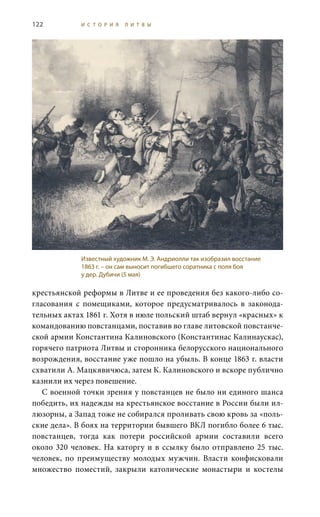 122 И С Т О Р И Я Л И Т В Ы
крестьянской реформы в Литве и ее проведения без какого-либо со-
гласования с помещиками, которое предусматривалось в законода-
тельных актах 1861 г. Хотя в июле польский штаб вернул «красных» к
командованию повстанцами, поставив во главе литовской повстанче-
ской армии Константина Калиновского (Константинас Калинаускас),
горячего патриота Литвы и сторонника белорусского национального
возрождения, восстание уже пошло на убыль. В конце 1863 г. власти
схватили А. Мацкявичюса, затем К. Калиновского и вскоре публично
казнили их через повешение.
С военной точки зрения у повстанцев не было ни единого шанса
победить, их надежды на крестьянское восстание в России были ил-
люзорны, а Запад тоже не собирался проливать свою кровь за «поль-
ские дела». В боях на территории бывшего ВКЛ погибло более 6 тыс.
повстанцев, тогда как потери российской армии составили всего
около 320 человек. На каторгу и в ссылку было отправлено 25 тыс.
человек, по преимуществу молодых мужчин. Власти конфисковали
множество поместий, закрыли католические монастыри и костелы
Известный художник М. Э. Андриолли так изобразил восстание
1863 г. – он сам выносит погибшего соратника с поля боя
у дер. Дубичи (5 мая)
 