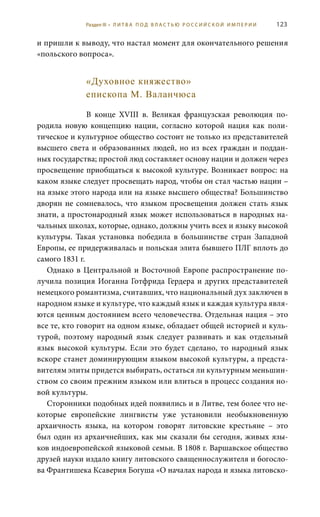 123
и пришли к выводу, что настал момент для окончательного решения
«польского вопроса».
«Духовное княжество»
епископа М. Валанчюса
В конце XVIII  в. Великая французская революция по-
родила новую концепцию нации, согласно которой нация как поли-
тическое и культурное общество состоит не только из представителей
высшего света и образованных людей, но из всех граждан и поддан-
ных государства; простой люд составляет основу нации и должен через
просвещение приобщаться к высокой культуре. Возникает вопрос: на
каком языке следует просвещать народ, чтобы он стал частью нации –
на языке этого народа или на языке высшего общества? Большинство
дворян не сомневалось, что языком просвещения должен стать язык
знати, а простонародный язык может использоваться в народных на-
чальных школах, которые, однако, должны учить всех и языку высокой
культуры. Такая установка победила в большинстве стран Западной
Европы, ее придерживалась и польская элита бывшего ПЛГ вплоть до
самого 1831 г.
Однако в Центральной и Восточной Европе распространение по-
лучила позиция Иоганна Готфрида Гердера и других представителей
немецкого романтизма, считавших, что национальный дух заключен в
народном языке и культуре, что каждый язык и каждая культура явля-
ются ценным достоянием всего человечества. Отдельная нация – это
все те, кто говорит на одном языке, обладает общей историей и куль-
турой, поэтому народный язык следует развивать и как отдельный
язык высокой культуры. Если это будет сделано, то народный язык
вскоре станет доминирующим языком высокой культуры, а предста-
вителям элиты придется выбирать, остаться ли культурным меньшин-
ством со своим прежним языком или влиться в процесс создания но-
вой культуры.
Сторонники подобных идей появились и в Литве, тем более что не-
которые европейские лингвисты уже установили необыкновенную
архаичность языка, на котором говорят литовские крестьяне  – это
был один из архаичнейших, как мы сказали бы сегодня, живых язы-
ков индоевропейской языковой семьи. В 1808 г. Варшавское общество
друзей науки издало книгу литовского священнослужителя и богосло-
ва Франтишека Ксаверия Богуша «О началах народа и языка литовско-
Раздел III • Л И Т В А П О Д В Л А С Т Ь Ю Р О С С И Й С К О Й И М П Е Р И И
 