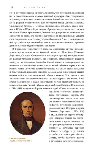 124 И С Т О Р И Я Л И Т В Ы
го», в которой впервые прозвучала мысль, что литовский язык может
быть самостоятельным языком высокой культуры. Это утверждение
подтолкнуло некоторых интеллигентов в Жемайтии начать писать сти-
хи на родном жемайтийском или литовском языке (Дионизас Пошка,
Сильвестрас Валюнас). Не менее значительным событием стало изда-
ние в 1818 г. в Кёнигсберге поэмы «Времена года» литовского пастора
из Малой Литвы Кристионаса Донелайтиса, умершего за несколько де-
сятилетий до этого. Его поэма (с переводом на немецкий язык) увидела
свет стараниями известного ученого Людвикаса Резы. Это произведе-
ние сразу было признано общественно значимым явлением, произве-
дением высокой художественной ценности.
В Виленском университете тогда же сплотилась группа интелли-
гентов, происходивших по большей части из Жемайтии (Симонас
Даукантас, Симонас Станявичюс и некоторые другие), которые реши-
ли целенаправленно работать над созданием произведений высокой
культуры на литовском (жемайтийском) языке, а одновременно за-
ниматься просвещением литовского и жемайтийского народов на их
родном языке (в то время жемайтов иногда называли отдельным, хотя
и родственным литовцам, этносом, но сами себя они считали частью
одного двойного литовско-жемайтийского этноса). Эта группа и ста-
ла зачинателем литовского национально-культурного движения. В это
время был написан и издан новаторский по тем временам букварь на
литовском языке (жемайтийском диалекте), поэт Симонас Станявичюс
(1799–1848) выпустил сборник поэзии с одой «Слава жемайтов», вос-
певавшей стойкость жемайтий-
ского (литовского) народа. Это
стихотворение стало практиче-
ски гимном или поэтическим ма-
нифестом литовского националь-
ного движения. Историк и юрист
Симонас Даукантас (1793–1864)
в 1822 г. написал первую обшир-
ную историю Литвы на литов-
ском языке – среди энтузиастов
она распространялась в списках.
Позднее С.  Даукантас переехал
в Санкт-Петербург и устроился
на работу в архив российского
Сената, чтобы получить доступ
к литовским историческим доку-
Симонас Даукантас.
Худ. Й. Зенкявичюс, 1850 г.
 