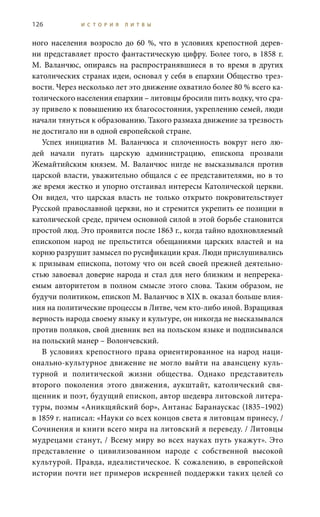 126 И С Т О Р И Я Л И Т В Ы
ного населения возросло до 60 %, что в условиях крепостной дерев-
ни представляет просто фантастическую цифру. Более того, в 1858 г.
М.  Валанчюс, опираясь на распространявшиеся в то время в других
католических странах идеи, основал у себя в епархии Общество трез-
вости. Через несколько лет это движение охватило более 80 % всего ка-
толического населения епархии – литовцы бросили пить водку, что сра-
зу привело к повышению их благосостояния, укреплению семей, люди
начали тянуться к образованию. Такого размаха движение за трезвость
не достигало ни в одной европейской стране.
Успех инициатив М.  Валанчюса и сплоченность вокруг него лю-
дей начали пугать царскую администрацию, епископа прозвали
Жемайтийским князем. М.  Валанчюс нигде не высказывался против
царской власти, уважительно общался с ее представителями, но в то
же время жестко и упорно отстаивал интересы Католической церкви.
Он видел, что царская власть не только открыто покровительствует
Русской православной церкви, но и стремится укрепить ее позиции в
католической среде, причем основной силой в этой борьбе становится
простой люд. Это проявится после 1863 г., когда тайно вдохновляемый
епископом народ не прельстится обещаниями царских властей и на
корню разрушит замысел по русификации края. Люди прислушивались
к призывам епископа, потому что он всей своей прежней деятельно-
стью завоевал доверие народа и стал для него близким и непререка-
емым авторитетом в полном смысле этого слова. Таким образом, не
будучи политиком, епископ М. Валанчюс в XIX в. оказал больше влия-
ния на политические процессы в Литве, чем кто-либо иной. Взращивая
верность народа своему языку и культуре, он никогда не высказывался
против поляков, свой дневник вел на польском языке и подписывался
на польский манер – Волончевский.
В условиях крепостного права ориентированное на народ наци-
онально-культурное движение не могло выйти на авансцену куль-
турной и политической жизни общества. Однако представитель
второго поколения этого движения, аукштайт, католический свя-
щенник и поэт, будущий епископ, автор шедевра литовской литера-
туры, поэмы «Аникщяйский бор», Антанас Баранаускас (1835–1902)
в 1859 г. написал: «Науки со всех концов света я литовцам принесу, /
Сочинения и книги всего мира на литовский я переведу. / Литовцы
мудрецами станут, / Всему миру во всех науках путь укажут». Это
представление о цивилизованном народе с собственной высокой
культурой. Правда, идеалистическое. К сожалению, в европейской
истории почти нет примеров искренней поддержки таких целей со
 