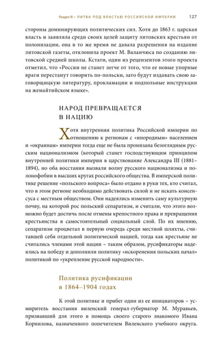 127
стороны доминирующих политических сил. Хотя до 1863 г. царская
власть и заявляла среди своих целей защиту литовских крестьян от
полонизации, она в то же время не давала разрешения на издание
литовской газеты, отклонила проект М. Валанчюса по созданию ли-
товской средней школы. Кстати, один из рецензентов этого проекта
отметил, что «России не станет легче от того, что ее новые упорные
враги перестанут говорить по-польски, зато будут издавать свою за-
говорщицкую литературу, прокламации и подпольные инструкции
на жемайтийском языке».
НАРОД ПРЕВРАЩАЕТСЯ
В НАЦИЮ
Хoтя внутренняя политика Российской империи по
отношению к регионам с «инородным» населением
и «окраинам» империи тогда еще не была пронизана безоглядным рус-
ским национализмом (который станет господствующим принципом
внутренней политики империи в царствование Александра III (1881–
1894), но оба восстания вызвали волну русского национализма и по-
лонофобии в высших кругах российского общества. В имперской поли-
тике решение «польского вопроса» было отдано в руки тех, кто считал,
что в этом регионе необходимо действовать силой и не искать консен-
суса с местным обществом. Они надеялись изменить саму культурную
почву, на которой рос польский сепаратизм, и считали, что этого воз-
можно будет достичь после отмены крепостного права и превращения
крестьянства в самостоятельный социальный слой. По их мнению,
сепаратизм процветал в первую очередь среди местной шляхты, счи-
тавшей себя отдельной политической нацией, тогда как крестьяне не
считались членами этой нации – таким образом, русификаторы наде-
ялись на победу и дополнили политику «искоренения польских начал»
политикой по «укрепление русской народности».
Политика русификации
в 1864–1904 годах
К этой политике и прибег один из ее инициаторов – ус-
миритель восстания виленский генерал-губернатор М.  Муравьев,
призвавший для этого в помощь своего старого знакомого Ивана
Корнилова, назначенного попечителем Виленского учебного округа.
Раздел III • Л И Т В А П О Д В Л А С Т Ь Ю Р О С С И Й С К О Й И М П Е Р И И
 