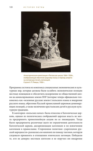 128 И С Т О Р И Я Л И Т В Ы
Программа состояла из комплекса специальных экономических и куль-
турных мер, которые должны были ослабить экономические позиции
местных помещиков и обеспечить искоренение из общественной жиз-
ни на аннексированных землях ПЛГ (которые теперь официально тол-
ковались как «исконные русские земли») польского языка и внедрение
русского языка, обретение Русской православной церковью доминиру-
ющих позиций, а также включение крестьянских детей в русскую куль-
турную традицию.
К категории «польских начал» была отнесена и Католическая цер-
ковь, однако из политических соображений царская власть не мог-
ла предпринять прямолинейную акцию по ее ликвидации. Тогда
были предприняты различные шаги по ограничению деятельности
Католической церкви, дискриминации католиков и по вовлечению
католиков в православие. Сторонники политики «укрепления рус-
ской народности» разошлись во мнениях по поводу тактики, которую
следовало применять в отношении этнических литовцев. Победили
те, кто не доверял местным жителям и не поручил им внедрение
Аллегорическая композиция «Литовская школа 1864–1904»,
изображающая обучение родному языку в период запрета
на литовскую печать латиницей.
Скульпт. П. Римша, 1906 г.
 