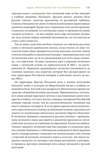 129
«русских начал», в результате чего литовский язык не был допущен
в учебные заведения. Насаждать «русские начала» должны были
русские учителя, зачастую присланные из российской глубинки.
Сначала в большинстве своем это были воспитанники православных
духовных семинарий. Кроме того, сторонники этой тактики руковод-
ствовались установкой, что литовскому языку со временем все равно
суждено исчезнуть – на нем говорит всего пара миллионов человек,
нет хоть сколько-нибудь значимой письменности, так что властям не
стоит с ним и возиться.
Тем не менее, даже властям было понятно, что обучение русскому
языку в литовских деревенских школах, когда учитель не знает ли-
товского языка, будет продвигаться очень медленно, поэтому такому
учителю понадобятся двуязычные буквари с переводом русских слов
на литовский язык, но не на традиционной для этого языка латини-
це, а на кириллице. Отсюда и родилась идея о переводе литовского
языка с латинской основы на кириллическую. В 1864  г. по распо-
ряжению М. Муравьева традиционная литовская письменность на
латинице оказалась под запретом, который был распространен на
всю территорию Российской империи и действовал вплоть до вес-
ны 1904 г.
На территории Царства Польского речи о полном вытеснении
польского языка и культуры из общественной жизни и учебных за-
ведений не было. Русский язык внедрялся в обязательном порядке как
средство «сближения поляков с русскими». Предполагалось, что поля-
ки в конце концов перестанут мечтать о восстановлении своего госу-
дарства и поймут, что жить им, как славянам, под крылом Российской
империи гораздо лучше, чем их соотечественникам, попавшим под
власть немецких государств. В то же время царские власти использо-
вали стратегическую установку на сближение поляков с русскими для
защиты от полонизации непольского населения Царства Польского.
В литовском Занеманье учреждались русские училища с преподава-
нием литовского языка как одной из дисциплин (разумеется, литов-
ский язык изучался по учебникам на кириллице). В качестве необяза-
тельного предмета литовский язык был допущен и в несколько сред-
них училищ Занеманья, а в Московском университете было выделено
десять государственных стипендий для воспитанников этих училищ
с отметкой об изучении литовского языка в аттестате. Так власти на-
деялись воспитать из литовцев участников российского культурно-
го процесса, протянув связующую нить между литовской и русской
культурой.
Раздел III • Л И Т В А П О Д В Л А С Т Ь Ю Р О С С И Й С К О Й И М П Е Р И И
 