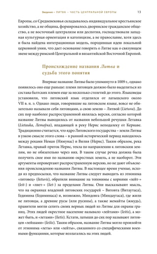 13
Европы, со Средневековья складывалось индивидуальное крестьянское
хозяйство, а не община, формировалось дворянское гражданское обще-
ство, а не восточный централизм или деспотия, господствовали запад-
ная культурная ориентация и католицизм, а не православие, хотя здесь
и была найдена интеграционная модель, породившая идею локальной
церковной унии, что дает основание говорить о Литве как о связующем
звене между римской Центральной и византийской Восточной Европой.
Происхождение названия Литва и
судьба этого понятия
Впервые название Литвы было упомянуто в 1009 г., однако
появилось оно еще раньше: племя литовцев должно было выделиться из
состава балтских племен еще за несколько столетий до этого. Языковеды
установили, что литовский язык отделился от латышского около
VII в. н. э. Однако люди, говорившие на литовском языке, вовсе не обя-
зательно называли себя литовцами, а свою землю – Литвой (Lietuva). До
сих пор наиболее распространенной являлась версия, согласно которой
название Литвы выводилось от названия небольшой речушки Летавка
(Lietauka, Летаўка), впадающей в реку Нерис неподалеку от Кернаве.
Традиционно считается, что ядро Литовского государства – земли Литвы
в узком смысле этого слова – в ранний исторический период находилось
между реками Неман (Нямунас) и Вилия (Нерис). Таким образом, река
Летавка, правый приток Нерис, текла по направлению к литовским зем-
лям, но не обязательно через них. В таком случае речка должна была
получить свое имя по названию окрестных земель, а не наоборот. Эти
аргументы опровергают распространенную версию, но не дают объясне-
ния происхождению названия Литвы. В настоящее время ученые, исхо-
дя из предпосылки, что название Литвы следует выводить из этнонима
«литовец» (lietuvis), обратили внимание на топонимы с корнями «лейт-»
(leit-) и «лиет-» (liet-) за пределами Литвы. Они высказывают мысль,
что на окраинах владений литовских государей – Витовта (Витаутаса),
Гедимина (Гедиминаса) и, возможно, Миндовга (Миндаугаса), где жили
не литовцы, а древние русы (или русины), а также жемайты (жмудь),
правители могли селить своих верных людей из Литвы для охраны гра-
ниц. Этих людей окрестное население называло «лейтами» (leitis), а мо-
жет быть, и «летами» (lietis). Кстати, латыши до сих пор называют литов-
цев «лейшами» (leišis). Таким образом, название Литвы могло произойти
от этнонима «леты» или «лейты», связанного со специфическими воен-
ными функциями, которые возлагались на этих людей.
Введение • Л И Т В А – Ч А С Т Ь Ц Е Н Т РА Л Ь Н О Й Е В Р О П Ы
 