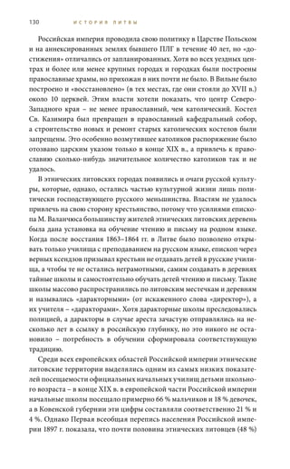 130 И С Т О Р И Я Л И Т В Ы
Российская империя проводила свою политику в Царстве Польском
и на аннексированных землях бывшего ПЛГ в течение 40 лет, но «до-
стижения» отличались от запланированных. Хотя во всех уездных цен-
трах и более или менее крупных городах и городках были построены
православные храмы, но прихожан в них почти не было. В Вильне было
построено и «восстановлено» (в тех местах, где они стояли до XVII в.)
около 10 церквей. Этим власти хотели показать, что центр Северо-
Западного края – не менее православный, чем католический. Костел
Св.  Казимира был превращен в православный кафедральный собор,
а строительство новых и ремонт старых католических костелов были
запрещены. Это особенно возмутившее католиков распоряжение было
отозвано царским указом только в конце XIX в., а привлечь к право-
славию сколько-нибудь значительное количество католиков так и не
удалось.
В этнических литовских городах появились и очаги русской культу-
ры, которые, однако, остались частью культурной жизни лишь поли-
тически господствующего русского меньшинства. Властям не удалось
привлечь на свою сторону крестьянство, потому что усилиями еписко-
па М. Валанчюса большинству жителей этнических литовских деревень
была дана установка на обучение чтению и письму на родном языке.
Когда после восстания 1863–1864 гг. в Литве было позволено откры-
вать только училища с преподаванием на русском языке, епископ через
верных ксендзов призывал крестьян не отдавать детей в русские учили-
ща, а чтобы те не остались неграмотными, самим создавать в деревнях
тайные школы и самостоятельно обучать детей чтению и письму. Такие
школы массово распространились по литовским местечкам и деревням
и назывались «даракторными» (от искаженного слова «директор»), а
их учителя – «даракторами». Хотя даракторные школы преследовались
полицией, а даракторы в случае ареста зачастую отправлялись на не-
сколько лет в ссылку в российскую глубинку, но это никого не оста-
новило – потребность в обучении сформировала соответствующую
традицию.
Среди всех европейских областей Российской империи этнические
литовские территории выделялись одним из самых низких показате-
лей посещаемости официальных начальных училищ детьми школьно-
го возраста – в конце XIX в. в европейской части Российской империи
начальные школы посещало примерно 66 % мальчиков и 18 % девочек,
а в Ковенской губернии эти цифры составляли соответственно 21 % и
4 %. Однако Первая всеобщая перепись населения Российской импе-
рии 1897 г. показала, что почти половина этнических литовцев (48 %)
 