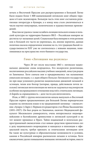 132 И С Т О Р И Я Л И Т В Ы
печать в Восточной Пруссии для распространения в Большой Литве
было издано более 1 800 наименований литовских книг общим тира-
жом в 6 млн экземпляров. Большую часть этих книг составляла рели-
гиозная литература и буквари, а к концу века стало увеличиваться и
число научно-популярных, политических и художественных произве-
дений.
Властям не удалось также ослабить позиции польского языка и поль-
ской культуры на территории бывшего ВКЛ – Российская империя не
достигла тут желаемых целей. Социальная база империи в этом регионе
или в большей его части не укрепилась, но, вполне вероятно, данная
политика оказала определенное влияние на то, что традиция былой го-
сударственности ПЛГ уже не соотносилась с новыми нациями, появ-
лявшимися на пространстве этого бывшего государства.
Гимн «Литовцами мы родились»
Через 20 лет после восстания 1863  г. литовское нацио-
нальное движение снова возродилось. Его воскресили разночинцы,
воспитанники российских высших учебных заведений, зачастую родом
из Занеманья. Хотя сначала они и придерживались так называемых
униатских взглядов, т. е. идеи общего Польско-Литовского государства,
но при виде успешного развития национальных движений латышей и
эстонцев, чехов или болгар (которые, правда, действовали почти ле-
гально) литовская интеллигенция не могла не задуматься над вопросом
особенно несправедливого отношения властей к этническим литовцам.
А борьба за справедливость – дело чести для интеллигента.
Итак, в 1883 г. группа интеллигентов начала выпускать в Восточной
Пруссии первое предназначенное для Большой Литвы периодическое
издание на литовском языке и на традиционной латинице – ежемесяч-
ник «Аушра» («Заря»). Первым его редактором стал Йонас Басанавичюс
(1851–1927). Он был родом из Занеманья, окончил Медицинский фа-
культет Московского университета, очень интересовался индоевро-
пейскими и балтийскими древностями и литовской культурой и на
тот момент проживал в Праге. Тайно издаваемый и нелегально рас-
пространяемый ежемесячник стал новым средством привлечения сил
к делу национального возрождения и находился в оппозиции к офи-
циальной власти, требуя признать за этническими литовцами хотя
бы такие же культурные и образовательные возможности и условия,
какими в Российской империи располагали латыши и эстонцы. Хотя
ежемесячник уделял повышенное внимание литовской истории, вместе
 