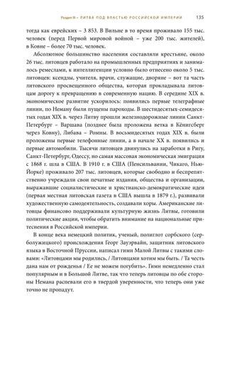 135
тогда как еврейских – 3 853. В Вильне в то время проживало 155 тыс.
человек (перед Первой мировой войной – уже 200  тыс. жителей),
в Ковне – более 70 тыс. человек.
Абсолютное большинство населения составляли крестьяне, около
26 тыс. литовцев работало на промышленных предприятиях и занима-
лось ремеслами, к интеллигенции условно было отнесено около 5 тыс.
литовцев: ксендзы, учителя, врачи, служащие, дворяне – вот та часть
литовского просвещенного общества, которая прокладывала литов-
цам дорогу к превращению в современную нацию. В середине XIX в.
экономическое развитие ускорилось: появились первые телеграфные
линии, по Неману были пущены пароходы. В шестидесятых-семидеся-
тых годах XIX в. через Литву прошли железнодорожные линии Санкт-
Петербург – Варшава (позднее была проложена ветка в Кёнигсберг
через Ковну), Либава – Ромны. В восьмидесятых годах XIX  в. были
проложены первые телефонные линии, а в начале ХХ в. появились и
первые автомобили. Тысячи литовцев двинулись на заработки в Ригу,
Санкт-Петербург, Одессу, но самая массовая экономическая эмиграция
с 1868 г. шла в США. В 1910 г. в США (Пенсильвании, Чикаго, Нью-
Йорке) проживало 207 тыс. литовцев, которые свободно и беспрепят-
ственно учреждали свои печатные издания, общества и организации,
выражавшие социалистические и христианско-демократические идеи
(первая местная литовская газета в США вышла в 1879 г.), развивали
художественную самодеятельность, создавали хоры. Американские ли-
товцы финансово поддерживали культурную жизнь Литвы, готовили
политические акции, чтобы обратить внимание на национальные при-
теснения в Российской империи.
В конце века немецкий политик, ученый, полиглот сорбского (сер-
болужицкого) происхождения Георг Зауэрвайн, защитник литовского
языка в Восточной Пруссии, написал гимн Малой Литвы с такими сло-
вами: «Литовцами мы родились, / Литовцами хотим мы быть. / Та честь
дана нам от рожденья / Ее не можем погубить». Гимн немедленно стал
популярным и в Большой Литве, так что теперь литовцы по обе сторо-
ны Немана распевали его в твердой уверенности, что теперь они уже
точно не пропадут.
Раздел III • Л И Т В А П О Д В Л А С Т Ь Ю Р О С С И Й С К О Й И М П Е Р И И
 