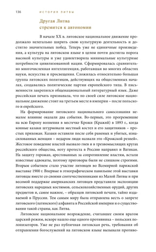136 И С Т О Р И Я Л И Т В Ы
Другая Литва
стремится к автономии
В начале XX в. литовское национальное движение про-
должало нелегально ширить свою культурную деятельность и до-
стигло значительных побед. Теперь уже не единичные произведе-
ния, а культура на литовском языке в целом почти достигла порога
высокой культуры и уже удовлетворяла минимальные культурные
потребности цивилизованной нации. Сформировалась сравнитель-
но многочисленная интеллигенция, работавшая во многих областях
науки, искусства и просвещения. Сложилась относительно большая
группа литовских политиков, действующих на общественных нача-
лах, создавались политические партии европейского типа. В пись-
менности закрепился общенациональный литературный язык. Даже
российская печать признавала, что по своей силе литовское нацио-
нальное движение стоит на третьем месте в империи – после польско-
го и еврейского.
На формирование литовского национального самосознания не-
малое влияние оказали два события. Во-первых, это прогремевшие
на всю Европу волнения в местечке Крожи (Кражяй) в 1893 г., когда
конные казаки штурмовали местный костел и его защитников – про-
стых прихожан. Казаки оставили после себя раненых и убитых, изна-
силованных женщин – недаром люди назвали это «Крожской резней».
Жестокое поведение властей вызвало гнев и в трезвомыслящих кругах
российского общества, ноту протеста в Россию направил и Ватикан.
На защиту горожан, арестованных за сопротивление властям, встали
известные адвокаты, поэтому приговоры были не слишком строгими.
Вторым событием стало участие литовцев во Всемирной парижской
выставке 1900 г. Впервые в этнографическом павильоне этой выставки
литовцы вместе со своими соотечественниками из Малой Литвы и при
весомой поддержке американских литовцев представили экспозицию
литовских народных костюмов, сельскохозяйственных орудий, других
предметов и, самое важное, – образцов литовской печати, тайно изда-
ваемой в Пруссии. Тем самым миру была отправлена весть о запрете
литовского (латинского) алфавита в Российской империи и о существо-
вании такой страны, как Литва.
Литовское национальное возрождение, считавшее своим врагом
царский режим, вскоре нашло еще одного противника – польских по-
лонизаторов. Уже не раз публичная литовская речь, требования об
отправлении богослужений на литовском языке вызывали противо-
 