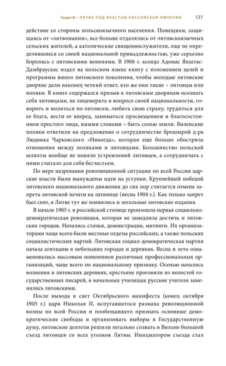 137
действие со стороны польскоязычного населения. Помещики, защи-
щаясь от «литвомании», все больше отдалялись от литовскоязычных
сельских жителей, а католические священнослужители, еще не опре-
делившиеся со своей национальной принадлежностью, уже серьезно
боролись с литовскими веяниями. В 1906 г. ксендз Адомас Якштас-
Дамбраускас издал на польском языке книгу с изложением целей и
программы юного литовского поколения, чтобы молодые литовские
дворяне дали наконец четкий ответ, кто же они такие – литовцы или
поляки. В книге содержался призыв к литовским дворянам осознать
себя литовцами, не лицемерить в вопросе своей национальности, го-
ворить и молиться по-литовски, любить свою страну, трудиться для
ее блага, вести ее вперед, заниматься просвещением и благосостоя-
нием простого люда, иными словами – быть солью земли. Виленские
поляки ответили на предложение о сотрудничестве брошюрой д-ра
Людвика  Чарковского «Никогда», которая еще больше обострила
отношения между поляками и литовцами. Большинство польской
шляхты вообще не поняло устремлений литовцев, а сотрудничать с
ними считало для себя бесчестьем.
По мере назревания революционной ситуации по всей России цар-
ские власти были вынуждены идти на уступки. Крупнейшей победой
литовского национального движения до сих пор считается отмена за-
прета литовской печати на латинице (весна 1904 г.). Как только запрет
был снят, в Литве тут же появились и легальные литовские издания.
В начале 1905 г. в российской столице произошла первая социально-
демократическая революция, которая не замедлила достичь и литов-
ских городов. Начались стачки, демонстрации, митинги. Их организа-
торами чаще всего были местные отделы российских, а также польских
социалистических партий. Литовская социал-демократическая партия
начала агитацию в небольших городах и деревнях. Весна и лето озна-
меновались массовым появлением различных профессиональных ор-
ганизаций, чаще всего по национальному признаку. Осенью начались
волнения в литовских деревнях, крестьяне прогоняли из волостей го-
сударственных писарей, в начальных училищах русские учителя заме-
нялись литовскими.
После выхода в свет Октябрьского манифеста (конец октября
1905  г.) царя Николая  II, испугавшегося размаха революционной
волны по всей России и пообещавшего признать основные демо-
кратические свободы и организовать выборы в Государственную
думу, литовские деятели решили легально созвать в Вильне большой
съезд литовцев со всех уголков Литвы. Инициатором съезда стал
Раздел III • Л И Т В А П О Д В Л А С Т Ь Ю Р О С С И Й С К О Й И М П Е Р И И
 