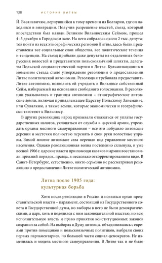 138 И С Т О Р И Я Л И Т В Ы
Й. Басанавичюс, вернувшийся к тому времени из Болгарии, где он на-
ходился в эмиграции. Получив разрешение властей, съезд, который
впоследствии был назван Великим Вильнюсским Сеймом, прошел
4–5 декабря в Городском зале. На него собралось около 2 тыс. депута-
тов почти из всех этнографических регионов Литвы, здесь были пред-
ставлены все социальные слои общества, все политические течения
и тенденции. На съезд прибыли даже депутаты из отдаленных бело-
русских волостей и представители польскоязычной шляхты, делега-
ты Польской социалистической партии в Литве. Кульминационным
моментом съезда стало утверждение резолюции о предоставлении
Литве политической автономии. Резолюция требовала предоставить
Литве автономию, позволить ей учредить в Вильнюсе собственный
Сейм, избираемый на основании свободного голосования. В резолю-
ции указывались и границы автономии – этнографические литов-
ские земли, включая принадлежащее Царству Польскому Занеманье,
или Сувалкию, а также земли, которые экономически и географиче-
ски тяготеют к Вильнюсу.
В других резолюциях народ призывали отказаться от уплаты госу-
дарственных налогов, уклоняться от службы в царской армии, учреж-
дать органы местного самоуправления – все это побудило литовские
деревни и местечки полностью перенять в свои руки волостные упра-
вы. Зимой многие литовские села перешли под управление местного
населения. Однако революционная волна постепенно схлынула, и уже
весной 1906 г. царские власти при помощи казаков и армии восстанови-
ли прежний порядок, правда, в несколько откорректированном виде. В
Санкт-Петербурге, естественно, никто серьезно не рассматривал резо-
люцию о предоставлении Литве политической автономии.
Литва после 1905 года:
культурная борьба
Хотя после революции в России и появился орган пред-
ставительской власти – парламент, состоящий из Государственного со-
вета и Государственной думы, но выборы в него не были демократиче-
скими, а царь, хоть и поделился с ним законодательной властью, но всю
исполнительную власть и право принятия конституционных законов
сохранил за собой. На выборах в Думу литовцы, объединившись с евре-
ями против помещиков и польскоязычных политиков, выбрали своих
первых парламентариев, по большей части социал-демократов. Не из-
менилась и модель местного самоуправления. В Литве так и не было
 