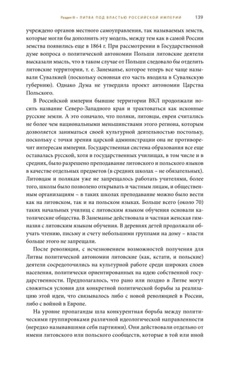 139
учреждено органов местного самоуправления, так называемых земств,
которые могли бы дополнить эту модель, между тем как в самой России
земства появились еще в 1864 г. При рассмотрении в Государственной
думе вопроса о политической автономии Польши литовские деятели
высказали мысль, что в таком случае от Польши следовало бы отделить
литовские территории, т. е. Занеманье, которое теперь все чаще назы-
вали Сувалкией (поскольку основная его часть входила в Сувалкскую
губернию). Однако Дума не утвердила проект автономии Царства
Польского.
В Российской империи бывшие территории ВКЛ продолжали но-
сить название Северо-Западного края и трактоваться как исконные
русские земли. А это означало, что поляки, литовцы, евреи считались
не более чем национальными меньшинствами этого региона, которым
дозволяется заниматься своей культурной деятельностью постольку,
поскольку с точки зрения царской администрации она не противоре-
чит интересам империи. Государственная система образования все еще
оставалась русской, хотя в государственных училищах, в том числе и в
средних, было разрешено преподавание литовского и польского языков
в качестве отдельных предметов (в средних школах – не обязательных).
Литовцам и полякам уже не запрещалось работать учителями, более
того, школы было позволено открывать и частным лицам, и обществен-
ным организациям – в таких школах преподавание можно было вести
как на литовском, так и на польском языках. Больше всего (около 70)
таких начальных училищ с литовским языком обучения основали ка-
толические общества. В Занеманье действовала и частная женская гим-
назия с литовским языком обучения. В деревнях детей продолжали об-
учать чтению, письму и счету небольшими группами на дому – власти
больше этого не запрещали.
После революции, с исчезновением возможностей получения для
Литвы политической автономии литовские (как, кстати, и польские)
деятели сосредоточились на культурной работе среди широких слоев
населения, политически ориентированных на идею собственной госу-
дарственности. Предполагалось, что рано или поздно в Литве могут
сложиться условия для конкретной политической борьбы за реализа-
цию этой идеи, что связывалось либо с новой революцией в России,
либо с войной в Европе.
На уровне пропаганды шла конкурентная борьба между полити-
ческими группировками различной идеологической направленности
(нередко называвшими себя партиями). Они действовали отдельно от
имени литовского или польского сообществ, которые в той или иной
Раздел III • Л И Т В А П О Д В Л А С Т Ь Ю Р О С С И Й С К О Й И М П Е Р И И
 