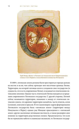 14 И С Т О Р И Я Л И Т В Ы
В 1009 г. литовские земли должны были простираться гораздо дальше
на восток и на юг, чем сейчас проходит юго-восточная граница Литвы.
Территория, на которой литовцы жили и создавали свое государство (в
сущности, это и есть современная Литва), и называется этническими ли-
товскими землями. Однако часть этнической Литвы находится за преде-
лами современного Литовского государства. С другой стороны, Литвой
сейчас называются территории, лежавшие к западу от этнических ли-
товских земель: это древние территории жемайтов, части ятвягов, селов
(селонов), земгалов и пруссов. И это закономерно: ядром формирования
Литовского государства была «литовская земля» (территория между
Нямунасом и Нерис), однако уже Миндовг присоединил к «литовской
земле» другие заселенные литовцами местности, а также расширил свое
влияние на территории родственных племен. Предполагается, что если
бы не германские набеги и славянская экспансия, то Литовское государ-
Герб Литвы «Витис» («Погоня») на титульном листе Лаврентьевского
списка (1531) Первого статута Великого княжества Литовского
 