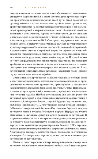 140 И С Т О Р И Я Л И Т В Ы
степени стояли на позициях литовского либо польского этнолингви-
стического национализма и a priori считали цели противной сторо-
ны враждебными и незаконными по своей сути. Такой позицией не
руководствовались только нелегальные крайние левые организации,
ориентировавшиеся на коммунистическую революцию и так называ-
емый пролетарский интернационализм, но не обладавшие никаким
влиянием в этом регионе, горстка интеллектуалов, да не слишком
многочисленное демократическое течение «крайовцев», лелеявших
мысль о государственности ВКЛ. Они пропагандировали идею авто-
номной Литвы в исторических границах ВКЛ как государственного
мультикультурного объединения литовской, польской, белорусской,
в определенном смысле и еврейской наций, где первые три языка об-
ладали бы государственным статусом. Если бы это образование стало
независимым государством, оно могло бы вступить с Польшей в союз
по типу конфедерации или равноправной федерации. Но литовцам
крайовцы казались поляками, а польским националистам – «нена-
стоящими» или «совершенно неверно» мыслящими поляками. В тех
исторических обстоятельствах установки крайовцев были сложно
осуществимы из-за взаимных фобий.
Среди литовских группировок наиболее устойчивые позиции были
у христианских демократов, в большинстве своем состоявших из пред-
ставителей католического духовенства, примкнувших к литовскому
национальному движению. Они могли действовать через Церковь, ка-
толические культурные и образовательные учреждения, многочислен-
ные печатные издания. Наибольшее внимание они уделяли развитию
литовской культурной и общественной деятельности в соответствии с
католической доктриной. Вместе с группой будущих таутининков (лит.
tautininkai «националисты»), сплотившихся вокруг журнала «Вильтис»
(«Надежда») под редакцией Антанаса Сметоны, они боролись за права
литовского языка в костелах Виленской епархии. Нередко эта борьба
выливалась в настоящие сражения между поляками и литовцами. В
епархии преобладали польские христианские демократы, опиравшиеся
на польскую националистическую доктрину, видевшие польское госу-
дарство в как можно более широких границах бывшего ПЛГ и стремив-
шиеся к усилению позиций польского патриотизма и польского языка.
Христианские демократы демонстрировали лояльность по отношению
к империи, благодаря чему царская администрация не слишком пре-
пятствовала их деятельности.
Одним из самых серьезных конкурентов христианских демократов в
литовскомнациональномдвижениибылалиберальнаяЛитовскаядемо-
 