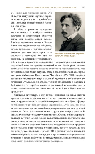 143
учебников для литовских школ. Оба
общества выпускали научные перио-
дические издания и, кстати, оба обще-
ства являлись коллективными члена-
ми друг друга.
В области развития декоратив-
но-прикладного и изобразительного
искусства и архитектуры общества
также шли параллельными путями.
Литовцы первыми основали в Вильне
Литовское художественное общество,
начали проводить публичные художе-
ственные выставки, но вскоре от него
откололись некоторые местные ху-
дожники, не желавшие отождествлять
себя с целями литовского национального возрождения – они создали
отдельное Виленское художественное общество. Некоторым художни-
кам было сложно принять решение о членстве в конкретном обществе,
хотя никто не запрещал вступать сразу в оба. Именно так в свое время
поступил и Микалоюс Константинас Чюрлёнис (1875–1911), самый из-
вестный в современном мире литовский художник и композитор, по-
лучивший музыкальное и художественное образование в Варшаве и
Лейпциге. М. К. Чюрлёнис вышел из этнической литовской среды, но
до определенного момента плохо знал литовский язык. Однако он вы-
брал Литву.
Литовская литература в этот период поднялась на новые высоты,
произведения на литовском языке соответствовали и интеллектуаль-
ным, и художественным потребностям развитого ума. Цели, сформу-
лированные епископом Антанасом Баранаускасом, уже казались впол-
не достижимыми для литовской нации, зарождающейся на этнической
основе, особенно если появилось бы государство, которое сделало бы
эти цели частью своей культурной политики. Словно в «благодарность»
полякам, которые в своих планах по восстановлению государственно-
сти отводили литовцам роль национального меньшинства, литовцы в
своих планах по созданию Литовского государства также предусмо-
трели польское национальное меньшинство. Все это осложняло диа-
лог между двумя нациями. В начале 1914 г. еще никто не задумывался,
что всего через несколько лет придется приниматься за осуществление
мечтаний и делать выбор уже не между разноязычными организация-
ми, а между польским или литовским паспортом.
Микалоюс Константинас Чюрлёнис.
Фото С. Ф. Флёри, 1908 г.
Раздел III • Л И Т В А П О Д В Л А С Т Ь Ю Р О С С И Й С К О Й И М П Е Р И И
 