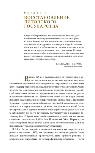 Р а з д е л IV
ВОССТАНОВЛЕНИЕ
ЛИТОВСКОГО
ГОСУДАРСТВА
Среди всех европейских языков литовский язык обладает
наибольшим числом уменьшительно-ласкательных форм,
их в нем больше, чем в испанском или итальянском языках,
даже больше, чем в русском, и эти формы могут бесконечно
множиться путем добавления их к глаголам и наречиям точно
так же, как к прилагательным и существительным. Если бы
ценность нации в общечеловеческом масштабе измерялась по
красоте ее языка, то литовская нация заняла бы первое место
среди всех европейских народов.
Бенджамин У. Дуайт.
Современная филология
Вначале ХХ в. о существовании литовской нации хо-
рошо знали лишь маститые лингвисты, отмечавшие
своеобразие литовского языка и ценность сохраненных им архаичных
форм индоевропейского языка для сравнительного языкознания. Часть
поляков считала литовское национальное движение проектом россий-
ской имперской политики, направленным исключительно на раскол
и ослабление польских сил. Позднее они точно так же будут считать
попытки восстановления государственности Литвы лишь происками
Германии. Первая мировая война принесла с собой возможность неза-
висимости, и перед литовцами тут же встала дилемма – к какой Литве
им стремиться? К крупной многоязычной державе наподобие ВКЛ или
к небольшому, но чисто литовскому государству как к высшему ду-
ховному благу? Кроме того, необходимо было решить, как поступить
с планами относительно ВКЛ и Речи Посполитой Обоих Народов, как
сконструировать modus vivendi с поляками, которые не понимали и не
признавали стремления литовцев к суверенитету.
В ХХ  в. Литва попробует подняться как новое государство, исто-
рически связанное с ВКЛ, но поскольку эти связи не давали Литве
никаких дополнительных преимуществ, было принято решение о
возрождении государства по этнографическому принципу – Литва
 